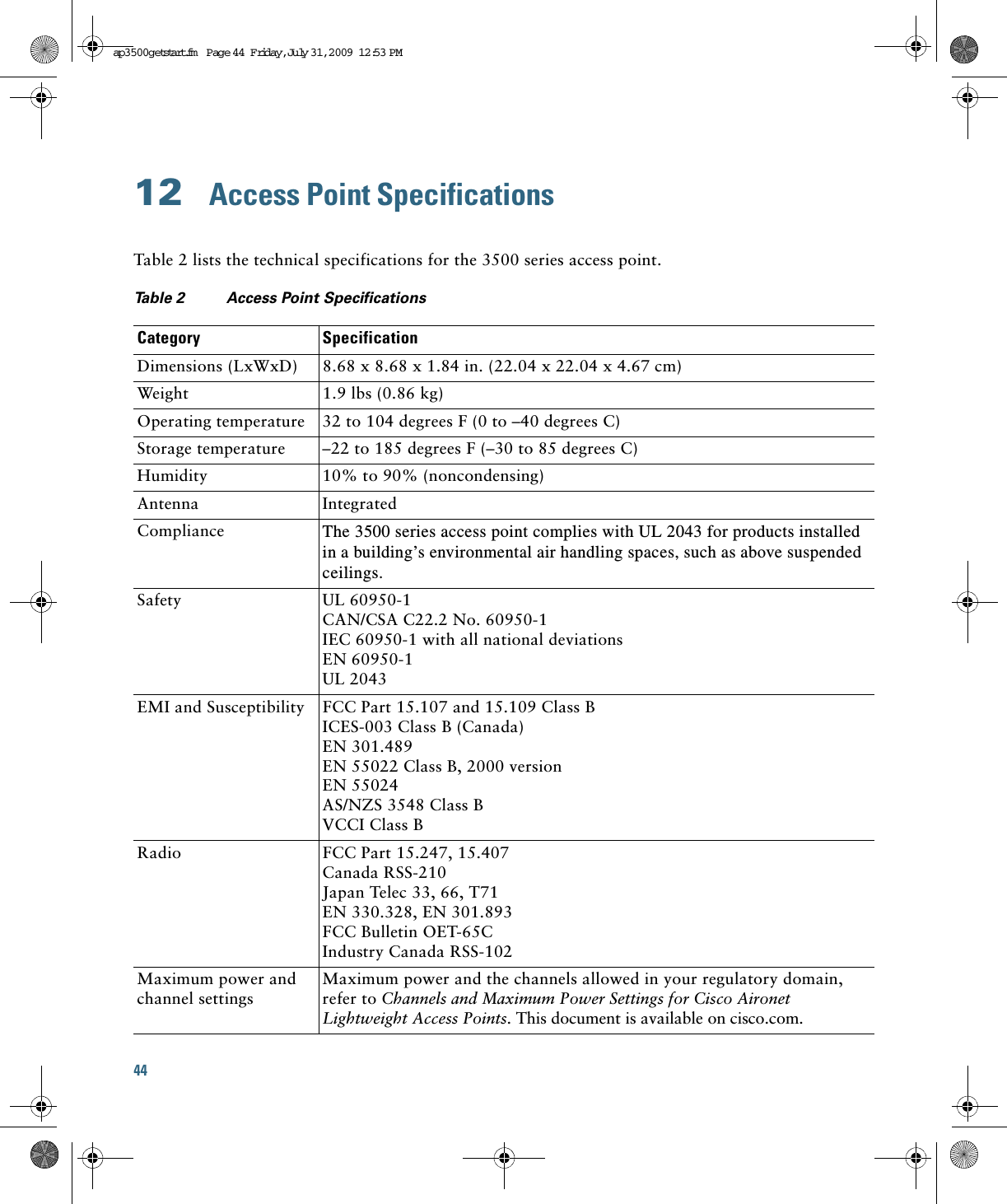 44 12  Access Point SpecificationsTable 2 lists the technical specifications for the 3500 series access point.Table 2 Access Point Specifications Category SpecificationDimensions (LxWxD) 8.68 x 8.68 x 1.84 in. (22.04 x 22.04 x 4.67 cm) Weight 1.9 lbs (0.86 kg)Operating temperature 32 to 104 degrees F (0 to –40 degrees C)Storage temperature –22 to 185 degrees F (–30 to 85 degrees C)Humidity 10% to 90% (noncondensing)Antenna IntegratedCompliance The 3500 series access point complies with UL 2043 for products installed in a building’s environmental air handling spaces, such as above suspended ceilings.Safety UL 60950-1CAN/CSA C22.2 No. 60950-1IEC 60950-1 with all national deviationsEN 60950-1UL 2043EMI and Susceptibility FCC Part 15.107 and 15.109 Class BICES-003 Class B (Canada)EN 301.489EN 55022 Class B, 2000 version EN 55024AS/NZS 3548 Class BVCCI Class BRadio FCC Part 15.247, 15.407Canada RSS-210Japan Telec 33, 66, T71EN 330.328, EN 301.893FCC Bulletin OET-65CIndustry Canada RSS-102Maximum power and channel settingsMaximum power and the channels allowed in your regulatory domain, refer to Channels and Maximum Power Settings for Cisco Aironet Lightweight Access Points. This document is available on cisco.com.ap3500getstart.fm  Page 44  Friday, Ju ly 31, 2009  12:53 PM