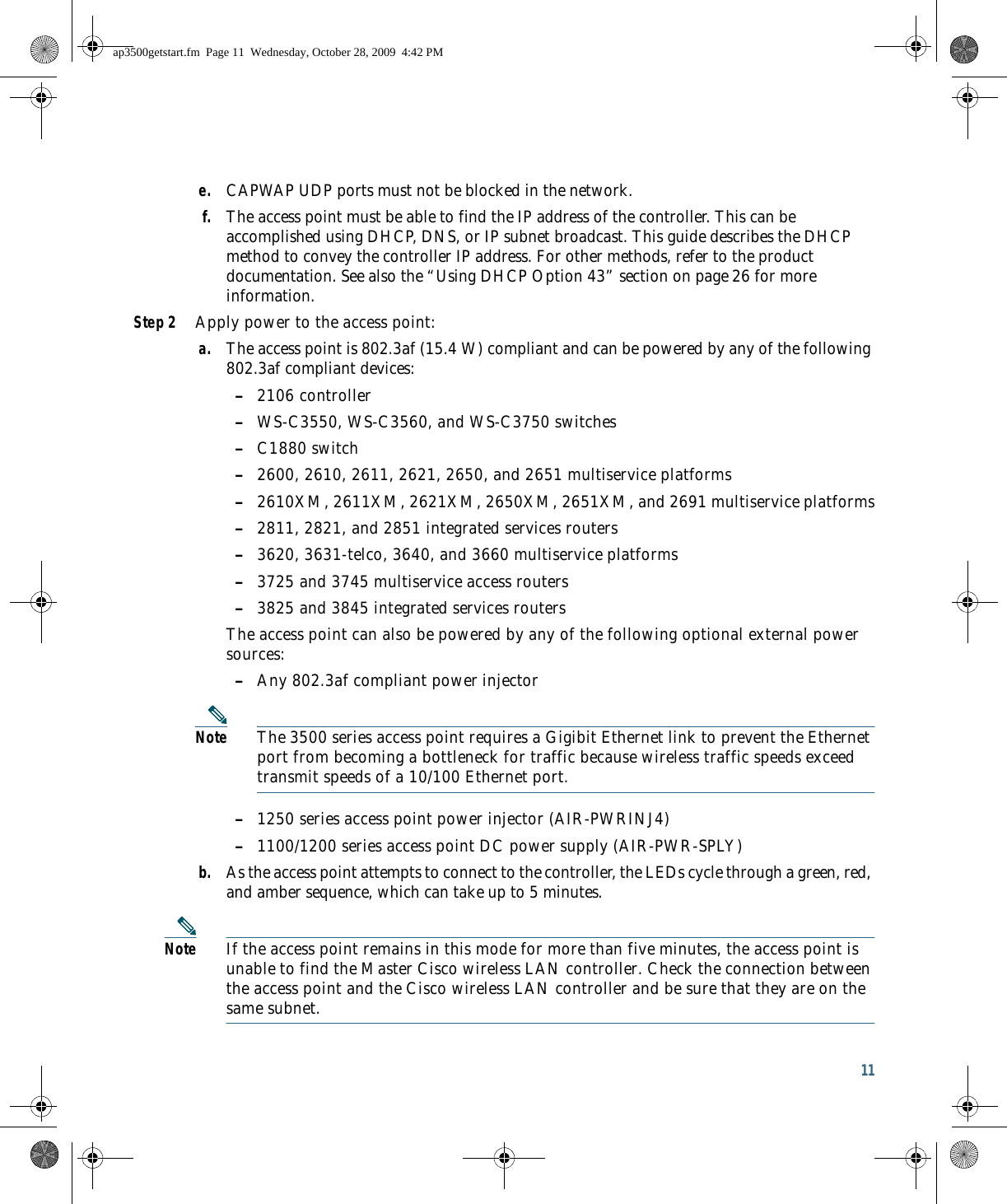 11 e. CAPWAP UDP ports must not be blocked in the network.f. The access point must be able to find the IP address of the controller. This can be accomplished using DHCP, DNS, or IP subnet broadcast. This guide describes the DHCP method to convey the controller IP address. For other methods, refer to the product documentation. See also the “Using DHCP Option 43” section on page 26 for more information.Step 2 Apply power to the access point:a. The access point is 802.3af (15.4 W) compliant and can be powered by any of the following 802.3af compliant devices: –2106 controller –WS-C3550, WS-C3560, and WS-C3750 switches –C1880 switch –2600, 2610, 2611, 2621, 2650, and 2651 multiservice platforms –2610XM, 2611XM, 2621XM, 2650XM, 2651XM, and 2691 multiservice platforms –2811, 2821, and 2851 integrated services routers –3620, 3631-telco, 3640, and 3660 multiservice platforms –3725 and 3745 multiservice access routers –3825 and 3845 integrated services routersThe access point can also be powered by any of the following optional external power sources:  –Any 802.3af compliant power injectorNote The 3500 series access point requires a Gigibit Ethernet link to prevent the Ethernet port from becoming a bottleneck for traffic because wireless traffic speeds exceed transmit speeds of a 10/100 Ethernet port. –1250 series access point power injector (AIR-PWRINJ4) –1100/1200 series access point DC power supply (AIR-PWR-SPLY)b. As the access point attempts to connect to the controller, the LEDs cycle through a green, red, and amber sequence, which can take up to 5 minutes.Note If the access point remains in this mode for more than five minutes, the access point is unable to find the Master Cisco wireless LAN controller. Check the connection between the access point and the Cisco wireless LAN controller and be sure that they are on the same subnet. ap3500getstart.fm  Page 11  Wednesday, October 28, 2009  4:42 PM