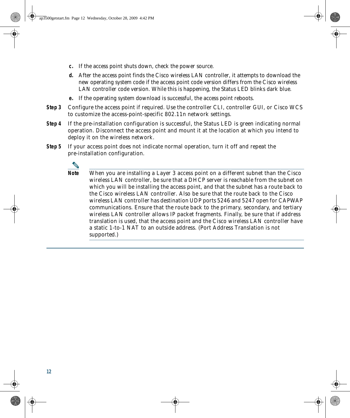 12 c. If the access point shuts down, check the power source.d. After the access point finds the Cisco wireless LAN controller, it attempts to download the new operating system code if the access point code version differs from the Cisco wireless LAN controller code version. While this is happening, the Status LED blinks dark blue.e. If the operating system download is successful, the access point reboots.Step 3 Configure the access point if required. Use the controller CLI, controller GUI, or Cisco WCS to customize the access-point-specific 802.11n network settings.Step 4 If the pre-installation configuration is successful, the Status LED is green indicating normal operation. Disconnect the access point and mount it at the location at which you intend to deploy it on the wireless network.Step 5 If your access point does not indicate normal operation, turn it off and repeat the pre-installation configuration.Note When you are installing a Layer 3 access point on a different subnet than the Cisco wireless LAN controller, be sure that a DHCP server is reachable from the subnet on which you will be installing the access point, and that the subnet has a route back to the Cisco wireless LAN controller. Also be sure that the route back to the Cisco wireless LAN controller has destination UDP ports 5246 and 5247 open for CAPWAP communications. Ensure that the route back to the primary, secondary, and tertiary wireless LAN controller allows IP packet fragments. Finally, be sure that if address translation is used, that the access point and the Cisco wireless LAN controller have a static 1-to-1 NAT to an outside address. (Port Address Translation is not supported.)ap3500getstart.fm  Page 12  Wednesday, October 28, 2009  4:42 PM