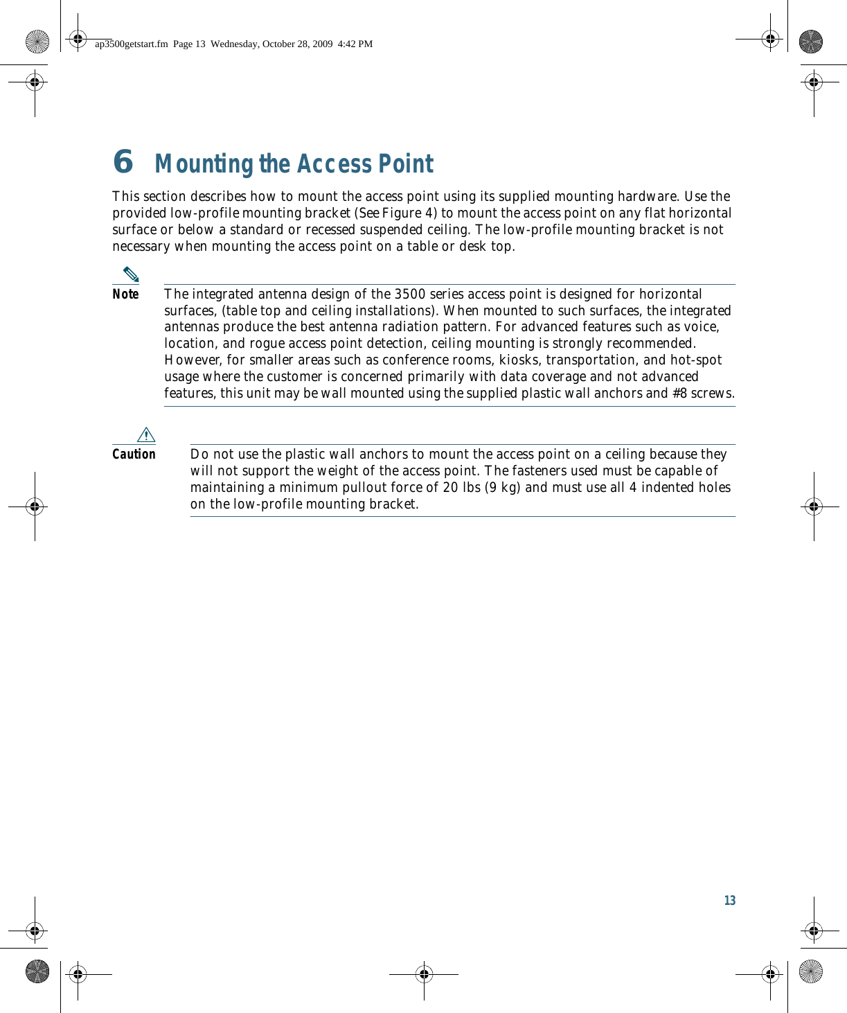 13 6  Mounting the Access PointThis section describes how to mount the access point using its supplied mounting hardware. Use the provided low-profile mounting bracket (See Figure 4) to mount the access point on any flat horizontal surface or below a standard or recessed suspended ceiling. The low-profile mounting bracket is not necessary when mounting the access point on a table or desk top.Note The integrated antenna design of the 3500 series access point is designed for horizontal surfaces, (table top and ceiling installations). When mounted to such surfaces, the integrated antennas produce the best antenna radiation pattern. For advanced features such as voice, location, and rogue access point detection, ceiling mounting is strongly recommended. However, for smaller areas such as conference rooms, kiosks, transportation, and hot-spot usage where the customer is concerned primarily with data coverage and not advanced features, this unit may be wall mounted using the supplied plastic wall anchors and #8 screws.Caution Do not use the plastic wall anchors to mount the access point on a ceiling because they will not support the weight of the access point. The fasteners used must be capable of maintaining a minimum pullout force of 20 lbs (9 kg) and must use all 4 indented holes on the low-profile mounting bracket.ap3500getstart.fm  Page 13  Wednesday, October 28, 2009  4:42 PM