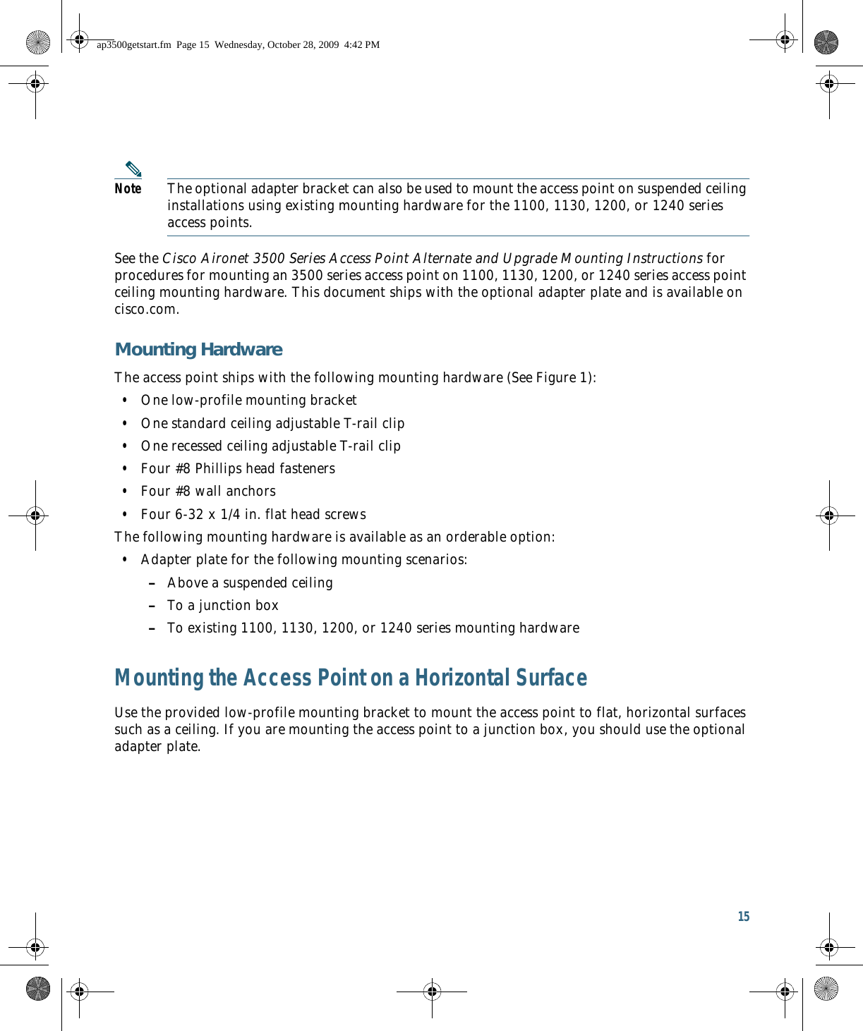 15 Note The optional adapter bracket can also be used to mount the access point on suspended ceiling installations using existing mounting hardware for the 1100, 1130, 1200, or 1240 series access points.See the Cisco Aironet 3500 Series Access Point Alternate and Upgrade Mounting Instructions for procedures for mounting an 3500 series access point on 1100, 1130, 1200, or 1240 series access point ceiling mounting hardware. This document ships with the optional adapter plate and is available on cisco.com.Mounting HardwareThe access point ships with the following mounting hardware (See Figure 1):  • One low-profile mounting bracket  • One standard ceiling adjustable T-rail clip  • One recessed ceiling adjustable T-rail clip  • Four #8 Phillips head fasteners  • Four #8 wall anchors  • Four 6-32 x 1/4 in. flat head screwsThe following mounting hardware is available as an orderable option:  • Adapter plate for the following mounting scenarios: –Above a suspended ceiling –To a junction box –To existing 1100, 1130, 1200, or 1240 series mounting hardwareMounting the Access Point on a Horizontal SurfaceUse the provided low-profile mounting bracket to mount the access point to flat, horizontal surfaces such as a ceiling. If you are mounting the access point to a junction box, you should use the optional adapter plate. ap3500getstart.fm  Page 15  Wednesday, October 28, 2009  4:42 PM