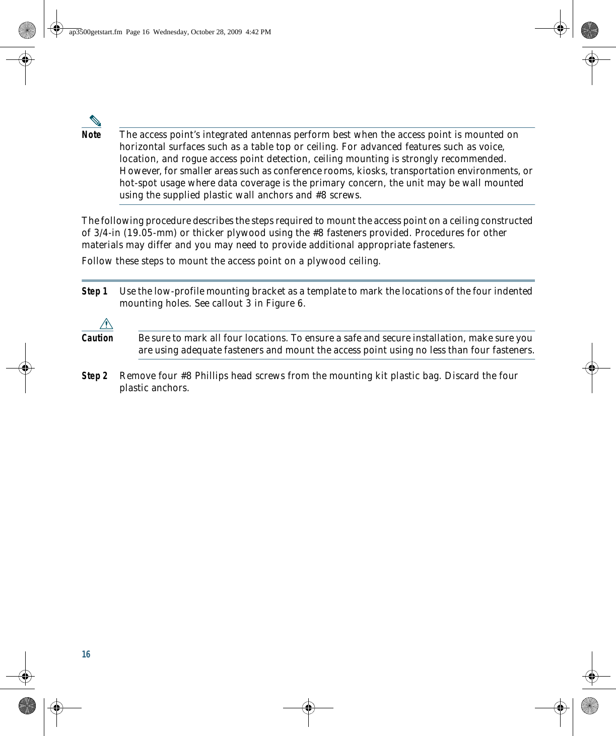 16 Note The access point’s integrated antennas perform best when the access point is mounted on horizontal surfaces such as a table top or ceiling. For advanced features such as voice, location, and rogue access point detection, ceiling mounting is strongly recommended. However, for smaller areas such as conference rooms, kiosks, transportation environments, or hot-spot usage where data coverage is the primary concern, the unit may be wall mounted using the supplied plastic wall anchors and #8 screws.The following procedure describes the steps required to mount the access point on a ceiling constructed of 3/4-in (19.05-mm) or thicker plywood using the #8 fasteners provided. Procedures for other materials may differ and you may need to provide additional appropriate fasteners.Follow these steps to mount the access point on a plywood ceiling.Step 1 Use the low-profile mounting bracket as a template to mark the locations of the four indented mounting holes. See callout 3 in Figure 6.Caution Be sure to mark all four locations. To ensure a safe and secure installation, make sure you are using adequate fasteners and mount the access point using no less than four fasteners.Step 2 Remove four #8 Phillips head screws from the mounting kit plastic bag. Discard the four plastic anchors.ap3500getstart.fm  Page 16  Wednesday, October 28, 2009  4:42 PM