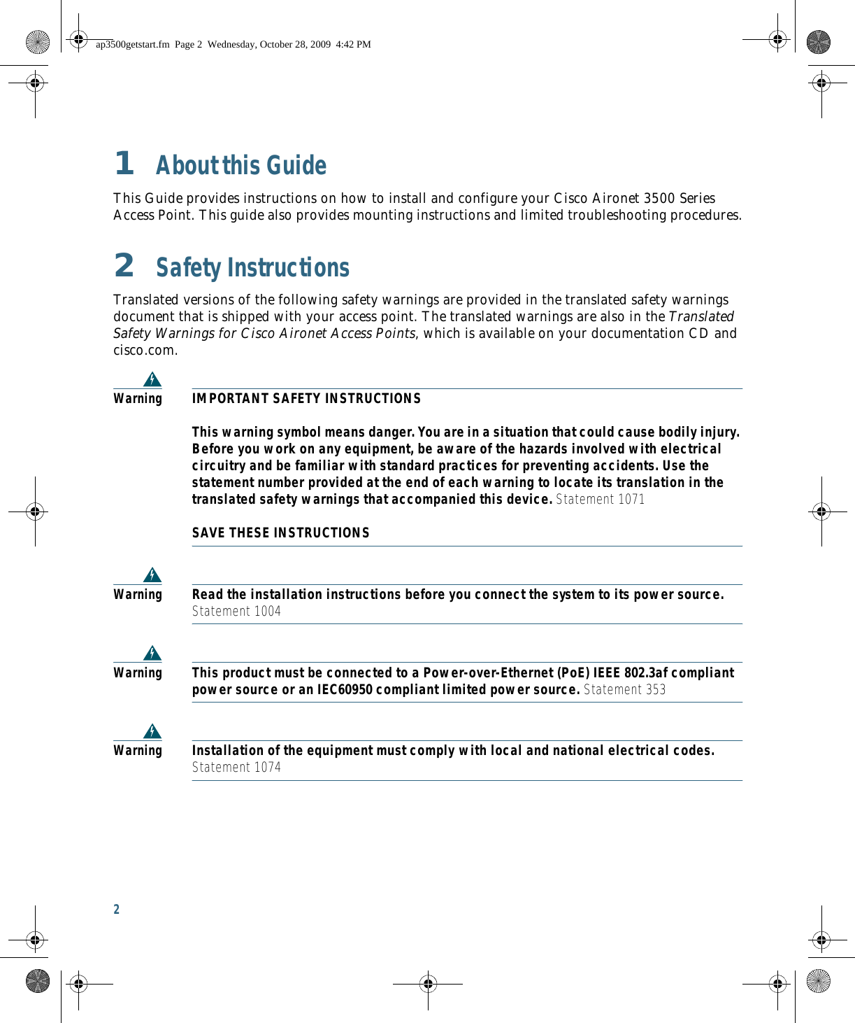 2 1  About this GuideThis Guide provides instructions on how to install and configure your Cisco Aironet 3500 Series Access Point. This guide also provides mounting instructions and limited troubleshooting procedures.2  Safety InstructionsTranslated versions of the following safety warnings are provided in the translated safety warnings document that is shipped with your access point. The translated warnings are also in the Translated Safety Warnings for Cisco Aironet Access Points, which is available on your documentation CD and cisco.com.WarningIMPORTANT SAFETY INSTRUCTIONS  This warning symbol means danger. You are in a situation that could cause bodily injury. Before you work on any equipment, be aware of the hazards involved with electrical circuitry and be familiar with standard practices for preventing accidents. Use the statement number provided at the end of each warning to locate its translation in the translated safety warnings that accompanied this device. Statement 1071  SAVE THESE INSTRUCTIONSWarningRead the installation instructions before you connect the system to its power source. Statement 1004WarningThis product must be connected to a Power-over-Ethernet (PoE) IEEE 802.3af compliant power source or an IEC60950 compliant limited power source. Statement 353WarningInstallation of the equipment must comply with local and national electrical codes. Statement 1074ap3500getstart.fm  Page 2  Wednesday, October 28, 2009  4:42 PM