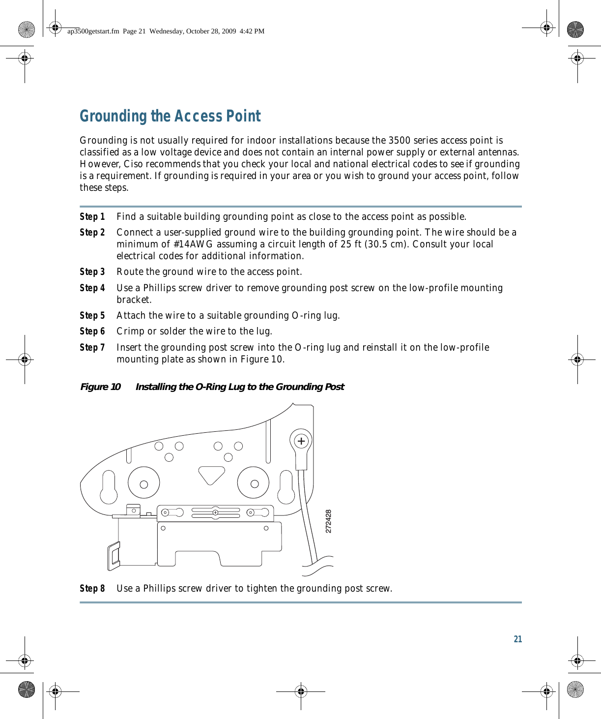 21 Grounding the Access PointGrounding is not usually required for indoor installations because the 3500 series access point is classified as a low voltage device and does not contain an internal power supply or external antennas. However, Ciso recommends that you check your local and national electrical codes to see if grounding is a requirement. If grounding is required in your area or you wish to ground your access point, follow these steps.Step 1 Find a suitable building grounding point as close to the access point as possible. Step 2 Connect a user-supplied ground wire to the building grounding point. The wire should be a minimum of #14AWG assuming a circuit length of 25 ft (30.5 cm). Consult your local electrical codes for additional information.Step 3 Route the ground wire to the access point.Step 4 Use a Phillips screw driver to remove grounding post screw on the low-profile mounting bracket.Step 5 Attach the wire to a suitable grounding O-ring lug.Step 6 Crimp or solder the wire to the lug.Step 7 Insert the grounding post screw into the O-ring lug and reinstall it on the low-profile mounting plate as shown in Figure 10.Figure 10 Installing the O-Ring Lug to the Grounding PostStep 8 Use a Phillips screw driver to tighten the grounding post screw.272428ap3500getstart.fm  Page 21  Wednesday, October 28, 2009  4:42 PM