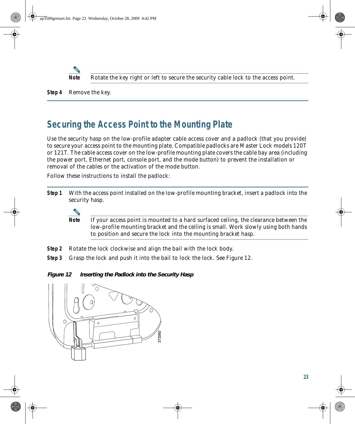 23 Note Rotate the key right or left to secure the security cable lock to the access point. Step 4 Remove the key. Securing the Access Point to the Mounting PlateUse the security hasp on the low-profile adapter cable access cover and a padlock (that you provide) to secure your access point to the mounting plate. Compatible padlocks are Master Lock models 120T or 121T. The cable access cover on the low-profile mounting plate covers the cable bay area (including the power port, Ethernet port, console port, and the mode button) to prevent the installation or removal of the cables or the activation of the mode button.Follow these instructions to install the padlock:Step 1 With the access point installed on the low-profile mounting bracket, insert a padlock into the security hasp.Note If your access point is mounted to a hard surfaced ceiling, the clearance between the low-profile mounting bracket and the ceiling is small. Work slowly using both hands to position and secure the lock into the mounting bracket hasp.Step 2 Rotate the lock clockwise and align the bail with the lock body.Step 3 Grasp the lock and push it into the bail to lock the lock. See Figure 12.Figure 12 Inserting the Padlock into the Security Hasp272382ap3500getstart.fm  Page 23  Wednesday, October 28, 2009  4:42 PM