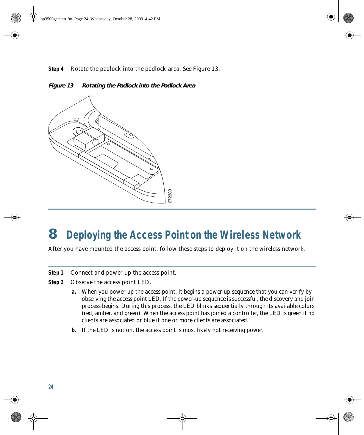 24 Step 4 Rotate the padlock into the padlock area. See Figure 13.Figure 13 Rotating the Padlock into the Padlock Area8  Deploying the Access Point on the Wireless NetworkAfter you have mounted the access point, follow these steps to deploy it on the wireless network.Step 1 Connect and power up the access point.Step 2 Observe the access point LED.a. When you power up the access point, it begins a power-up sequence that you can verify by observing the access point LED. If the power-up sequence is successful, the discovery and join process begins. During this process, the LED blinks sequentially through its available colors (red, amber, and green). When the access point has joined a controller, the LED is green if no clients are associated or blue if one or more clients are associated.b. If the LED is not on, the access point is most likely not receiving power.272383ap3500getstart.fm  Page 24  Wednesday, October 28, 2009  4:42 PM