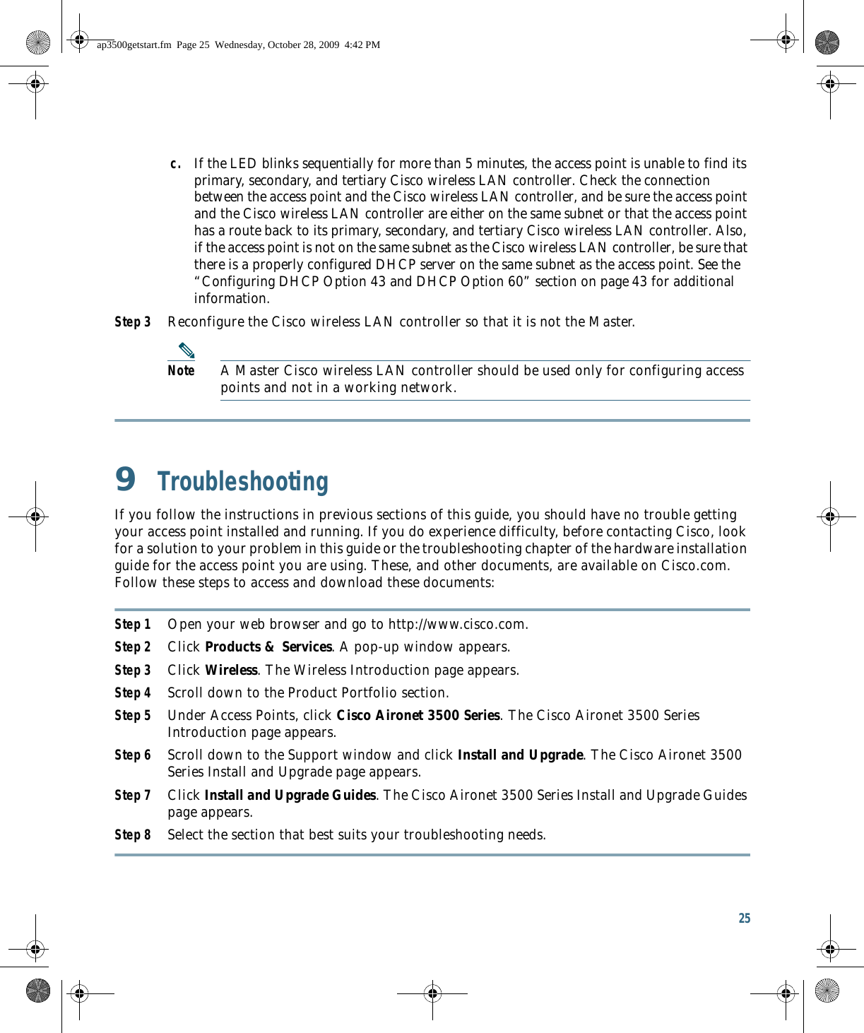 25 c. If the LED blinks sequentially for more than 5 minutes, the access point is unable to find its primary, secondary, and tertiary Cisco wireless LAN controller. Check the connection between the access point and the Cisco wireless LAN controller, and be sure the access point and the Cisco wireless LAN controller are either on the same subnet or that the access point has a route back to its primary, secondary, and tertiary Cisco wireless LAN controller. Also, if the access point is not on the same subnet as the Cisco wireless LAN controller, be sure that there is a properly configured DHCP server on the same subnet as the access point. See the “Configuring DHCP Option 43 and DHCP Option 60” section on page 43 for additional information.Step 3 Reconfigure the Cisco wireless LAN controller so that it is not the Master. Note A Master Cisco wireless LAN controller should be used only for configuring access points and not in a working network. 9  TroubleshootingIf you follow the instructions in previous sections of this guide, you should have no trouble getting your access point installed and running. If you do experience difficulty, before contacting Cisco, look for a solution to your problem in this guide or the troubleshooting chapter of the hardware installation guide for the access point you are using. These, and other documents, are available on Cisco.com. Follow these steps to access and download these documents:Step 1 Open your web browser and go to http://www.cisco.com.Step 2 Click Products &amp; Services. A pop-up window appears.Step 3 Click Wireless. The Wireless Introduction page appears.Step 4 Scroll down to the Product Portfolio section.Step 5 Under Access Points, click Cisco Aironet 3500 Series. The Cisco Aironet 3500 Series Introduction page appears.Step 6 Scroll down to the Support window and click Install and Upgrade. The Cisco Aironet 3500 Series Install and Upgrade page appears.Step 7 Click Install and Upgrade Guides. The Cisco Aironet 3500 Series Install and Upgrade Guides page appears.Step 8 Select the section that best suits your troubleshooting needs.ap3500getstart.fm  Page 25  Wednesday, October 28, 2009  4:42 PM