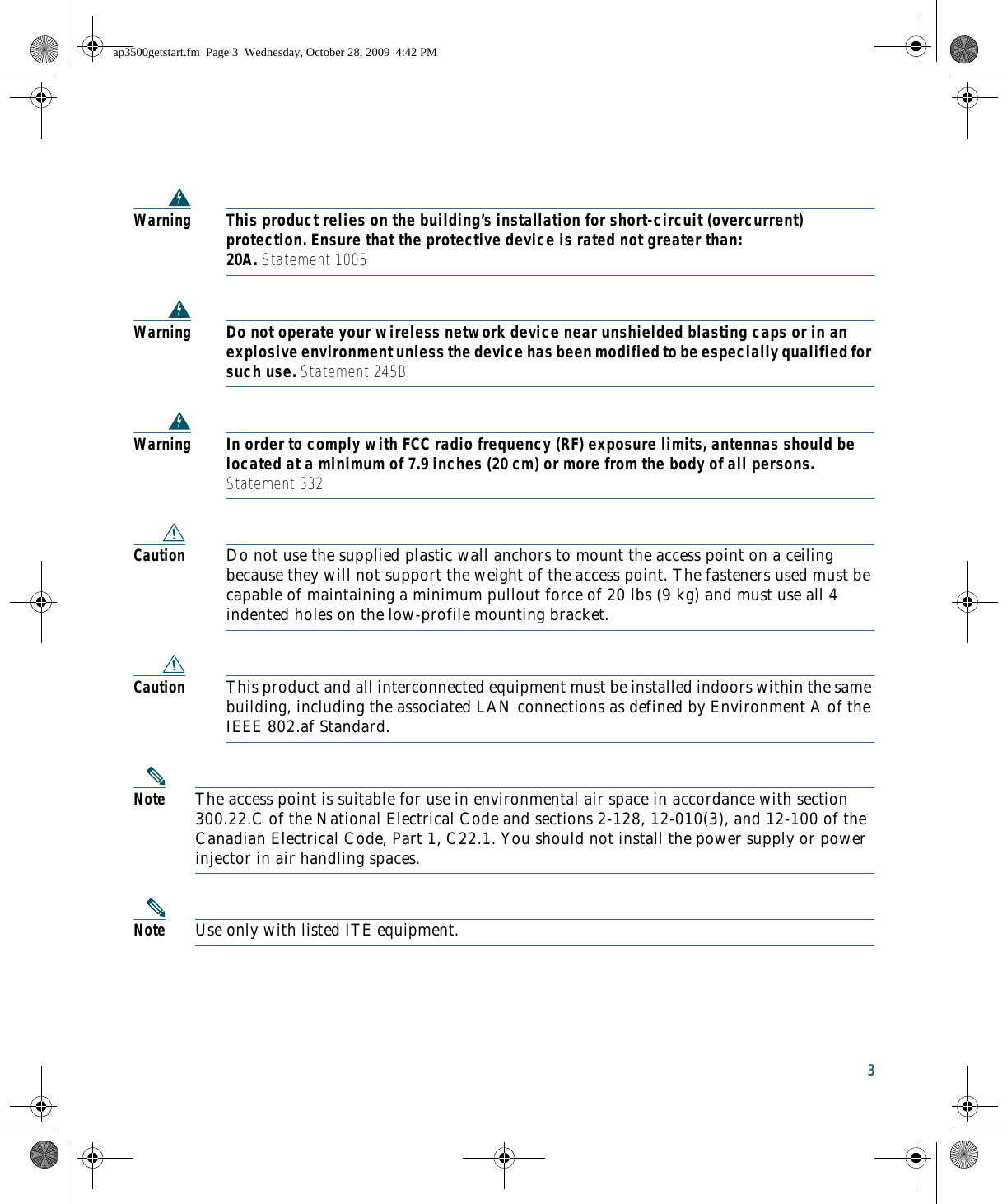 3 WarningThis product relies on the building’s installation for short-circuit (overcurrent) protection. Ensure that the protective device is rated not greater than:  20A. Statement 1005WarningDo not operate your wireless network device near unshielded blasting caps or in an explosive environment unless the device has been modified to be especially qualified for such use. Statement 245BWarningIn order to comply with FCC radio frequency (RF) exposure limits, antennas should be located at a minimum of 7.9 inches (20 cm) or more from the body of all persons.  Statement 332Caution Do not use the supplied plastic wall anchors to mount the access point on a ceiling because they will not support the weight of the access point. The fasteners used must be capable of maintaining a minimum pullout force of 20 lbs (9 kg) and must use all 4 indented holes on the low-profile mounting bracket.Caution This product and all interconnected equipment must be installed indoors within the same building, including the associated LAN connections as defined by Environment A of the IEEE 802.af Standard.Note The access point is suitable for use in environmental air space in accordance with section 300.22.C of the National Electrical Code and sections 2-128, 12-010(3), and 12-100 of the Canadian Electrical Code, Part 1, C22.1. You should not install the power supply or power injector in air handling spaces.Note Use only with listed ITE equipment.ap3500getstart.fm  Page 3  Wednesday, October 28, 2009  4:42 PM