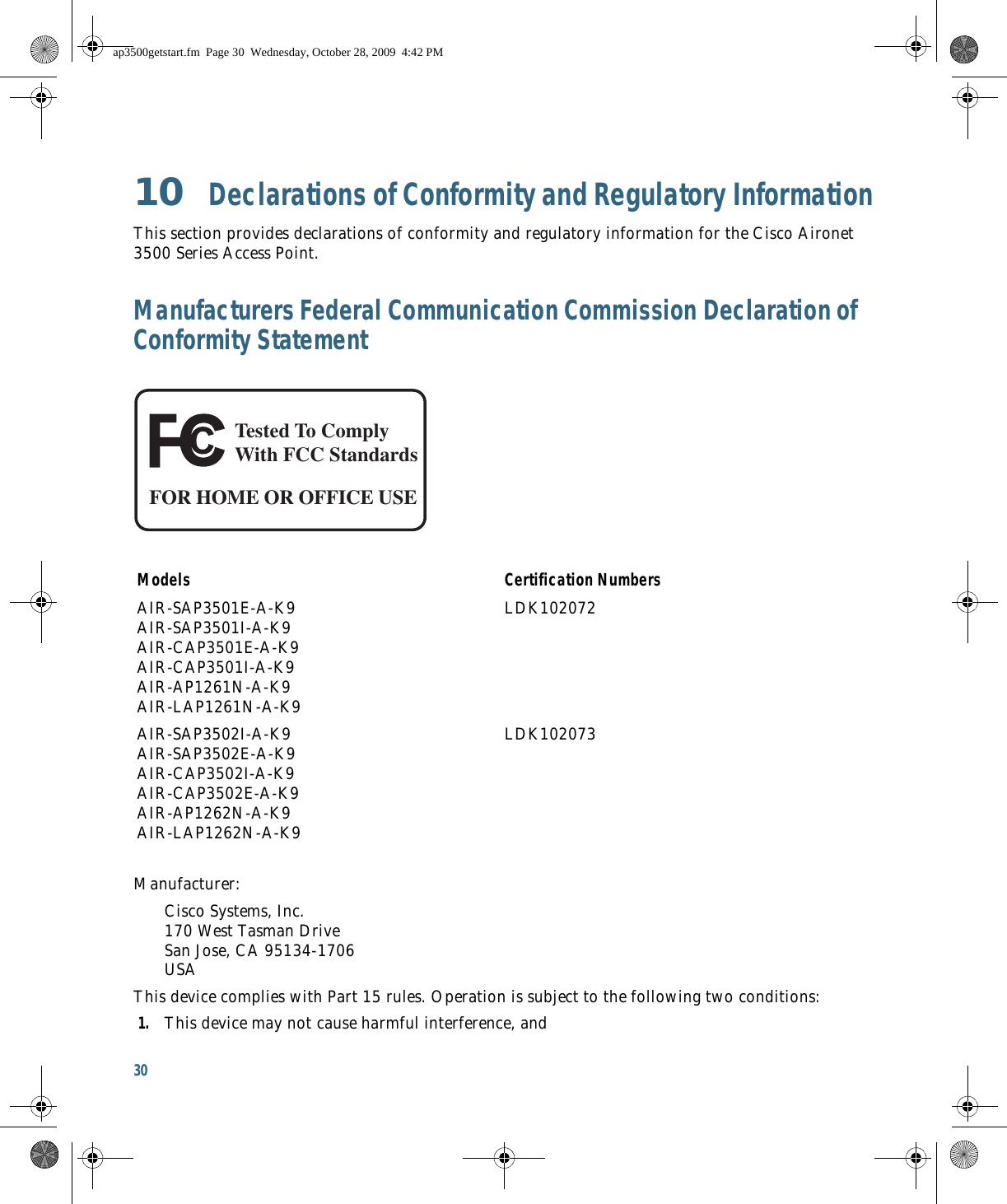 30 10  Declarations of Conformity and Regulatory InformationThis section provides declarations of conformity and regulatory information for the Cisco Aironet 3500 Series Access Point.Manufacturers Federal Communication Commission Declaration of Conformity StatementManufacturer:Cisco Systems, Inc. 170 West Tasman Drive San Jose, CA 95134-1706 USAThis device complies with Part 15 rules. Operation is subject to the following two conditions:1. This device may not cause harmful interference, andModels Certification NumbersAIR-SAP3501E-A-K9 AIR-SAP3501I-A-K9 AIR-CAP3501E-A-K9 AIR-CAP3501I-A-K9 AIR-AP1261N-A-K9 AIR-LAP1261N-A-K9LDK102072AIR-SAP3502I-A-K9 AIR-SAP3502E-A-K9 AIR-CAP3502I-A-K9 AIR-CAP3502E-A-K9 AIR-AP1262N-A-K9 AIR-LAP1262N-A-K9LDK102073Tested To ComplyWith FCC StandardsFOR HOME OR OFFICE USEap3500getstart.fm  Page 30  Wednesday, October 28, 2009  4:42 PM