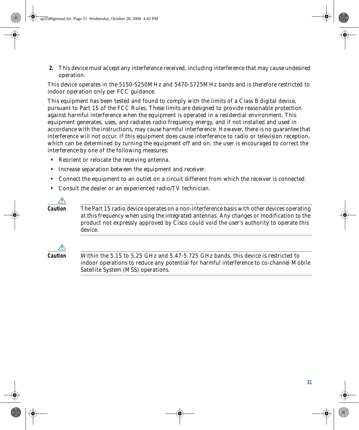 31 2. This device must accept any interference received, including interference that may cause undesired operation.This device operates in the 5150-5250MHz and 5470-5725MHz bands and is therefore restricted to indoor operation only per FCC guidance. This equipment has been tested and found to comply with the limits of a Class B digital device, pursuant to Part 15 of the FCC Rules. These limits are designed to provide reasonable protection against harmful interference when the equipment is operated in a residential environment. This equipment generates, uses, and radiates radio frequency energy, and if not installed and used in accordance with the instructions, may cause harmful interference. However, there is no guarantee that interference will not occur. If this equipment does cause interference to radio or television reception, which can be determined by turning the equipment off and on, the user is encouraged to correct the interference by one of the following measures:  • Reorient or relocate the receiving antenna.  • Increase separation between the equipment and receiver.  • Connect the equipment to an outlet on a circuit different from which the receiver is connected.  • Consult the dealer or an experienced radio/TV technician.Caution The Part 15 radio device operates on a non-interference basis with other devices operating at this frequency when using the integrated antennas. Any changes or modification to the product not expressly approved by Cisco could void the user’s authority to operate this device.Caution Within the 5.15 to 5.25 GHz and 5.47-5.725 GHz bands, this device is restricted to indoor operations to reduce any potential for harmful interference to co-channel Mobile Satellite System (MSS) operations.ap3500getstart.fm  Page 31  Wednesday, October 28, 2009  4:42 PM
