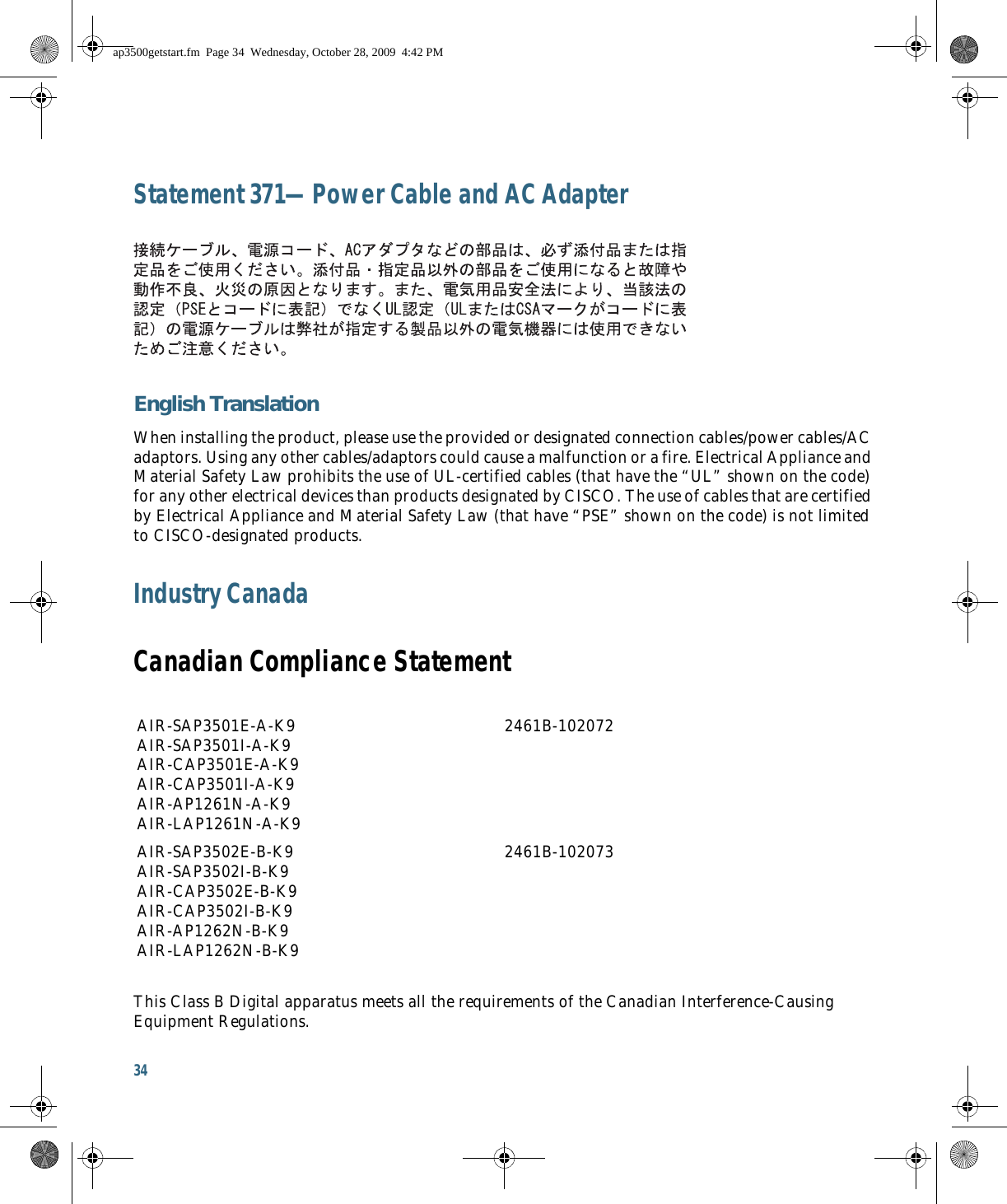 34 Statement 371—Power Cable and AC AdapterEnglish TranslationWhen installing the product, please use the provided or designated connection cables/power cables/AC adaptors. Using any other cables/adaptors could cause a malfunction or a fire. Electrical Appliance and Material Safety Law prohibits the use of UL-certified cables (that have the “UL” shown on the code) for any other electrical devices than products designated by CISCO. The use of cables that are certified by Electrical Appliance and Material Safety Law (that have “PSE” shown on the code) is not limited to CISCO-designated products.Industry CanadaCanadian Compliance StatementThis Class B Digital apparatus meets all the requirements of the Canadian Interference-Causing Equipment Regulations.AIR-SAP3501E-A-K9 AIR-SAP3501I-A-K9 AIR-CAP3501E-A-K9 AIR-CAP3501I-A-K9 AIR-AP1261N-A-K9 AIR-LAP1261N-A-K92461B-102072AIR-SAP3502E-B-K9 AIR-SAP3502I-B-K9 AIR-CAP3502E-B-K9 AIR-CAP3502I-B-K9 AIR-AP1262N-B-K9 AIR-LAP1262N-B-K92461B-102073ap3500getstart.fm  Page 34  Wednesday, October 28, 2009  4:42 PM