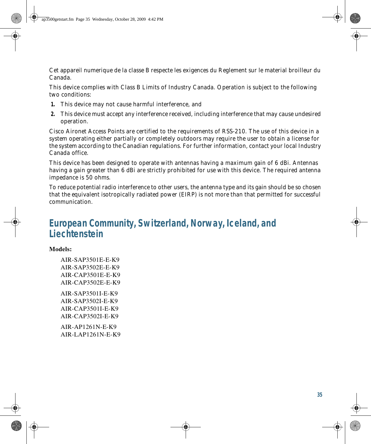 35 Cet appareil numerique de la classe B respecte les exigences du Reglement sur le material broilleur du Canada.This device complies with Class B Limits of Industry Canada. Operation is subject to the following two conditions:1. This device may not cause harmful interference, and2. This device must accept any interference received, including interference that may cause undesired operation.Cisco Aironet Access Points are certified to the requirements of RSS-210. The use of this device in a system operating either partially or completely outdoors may require the user to obtain a license for the system according to the Canadian regulations. For further information, contact your local Industry Canada office.This device has been designed to operate with antennas having a maximum gain of 6 dBi. Antennas having a gain greater than 6 dBi are strictly prohibited for use with this device. The required antenna impedance is 50 ohms.To reduce potential radio interference to other users, the antenna type and its gain should be so chosen that the equivalent isotropically radiated power (EIRP) is not more than that permitted for successful communication.European Community, Switzerland, Norway, Iceland, and LiechtensteinModels:AIR-SAP3501E-E-K9 AIR-SAP3502E-E-K9 AIR-CAP3501E-E-K9 AIR-CAP3502E-E-K9AIR-SAP3501I-E-K9 AIR-SAP3502I-E-K9 AIR-CAP3501I-E-K9 AIR-CAP3502I-E-K9AIR-AP1261N-E-K9 AIR-LAP1261N-E-K9ap3500getstart.fm  Page 35  Wednesday, October 28, 2009  4:42 PM