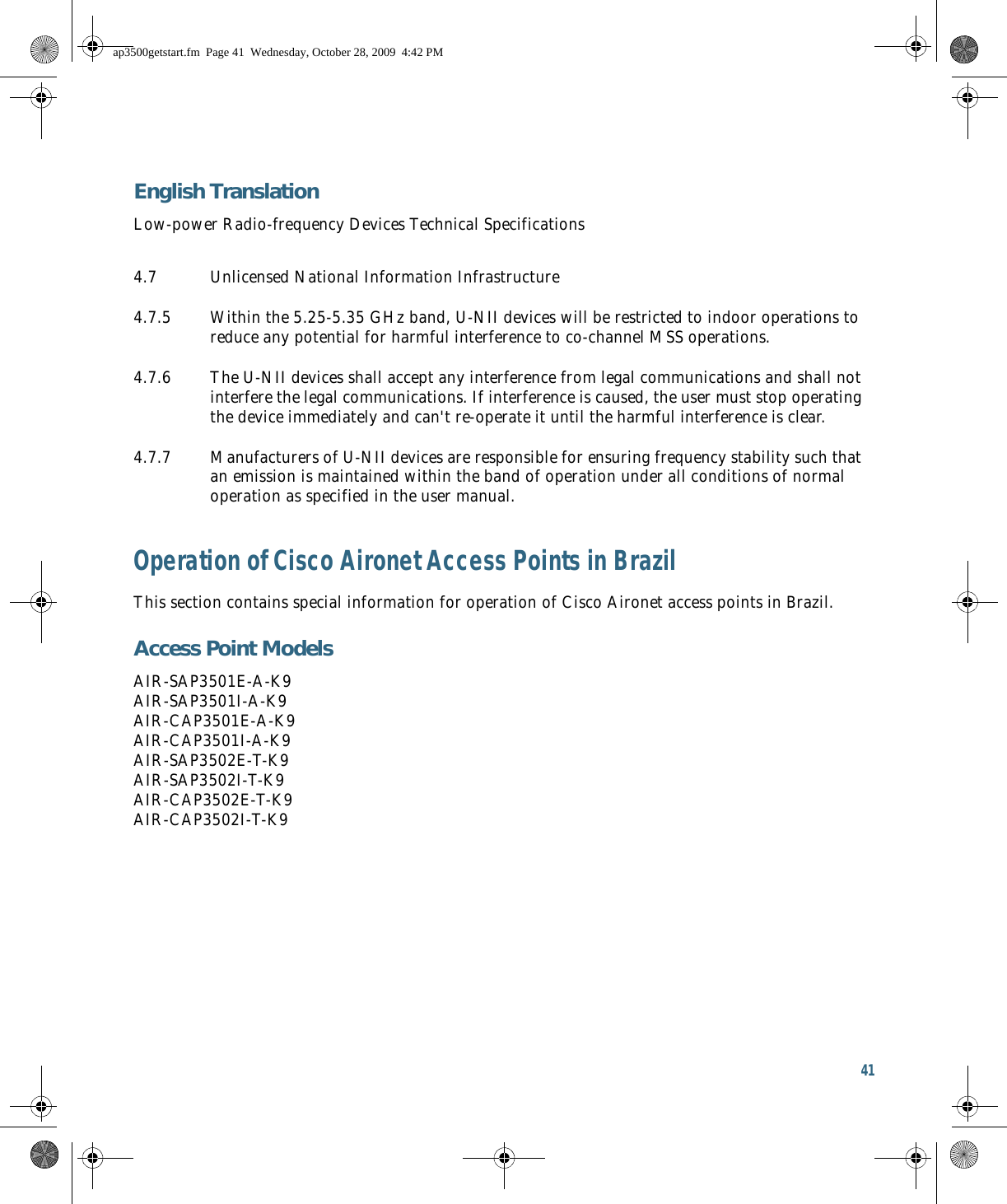 41 English TranslationLow-power Radio-frequency Devices Technical SpecificationsOperation of Cisco Aironet Access Points in BrazilThis section contains special information for operation of Cisco Aironet access points in Brazil.Access Point ModelsAIR-SAP3501E-A-K9 AIR-SAP3501I-A-K9 AIR-CAP3501E-A-K9 AIR-CAP3501I-A-K9 AIR-SAP3502E-T-K9 AIR-SAP3502I-T-K9 AIR-CAP3502E-T-K9 AIR-CAP3502I-T-K94.7 Unlicensed National Information Infrastructure4.7.5 Within the 5.25-5.35 GHz band, U-NII devices will be restricted to indoor operations to reduce any potential for harmful interference to co-channel MSS operations.4.7.6 The U-NII devices shall accept any interference from legal communications and shall not interfere the legal communications. If interference is caused, the user must stop operating the device immediately and can&apos;t re-operate it until the harmful interference is clear.4.7.7 Manufacturers of U-NII devices are responsible for ensuring frequency stability such that an emission is maintained within the band of operation under all conditions of normal operation as specified in the user manual.ap3500getstart.fm  Page 41  Wednesday, October 28, 2009  4:42 PM