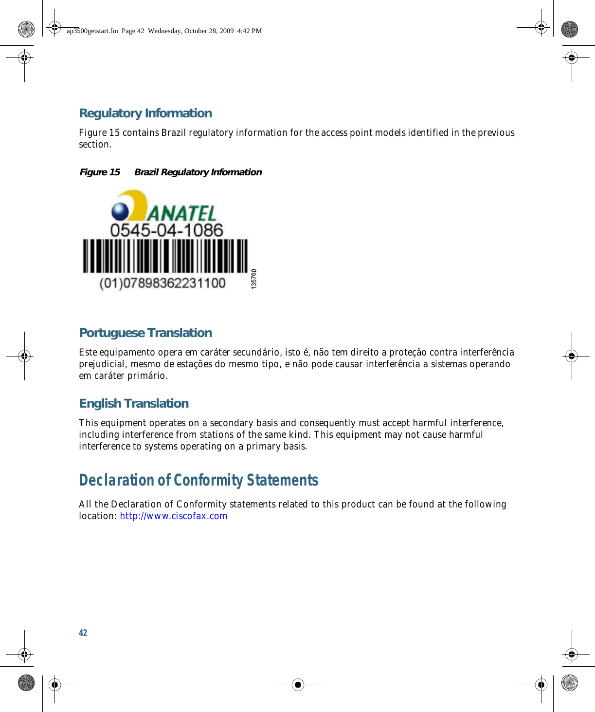 42 Regulatory InformationFigure 15 contains Brazil regulatory information for the access point models identified in the previous section.Figure 15 Brazil Regulatory InformationPortuguese TranslationEste equipamento opera em caráter secundário, isto é, não tem direito a proteção contra interferência prejudicial, mesmo de estações do mesmo tipo, e não pode causar interferência a sistemas operando em caráter primário.English TranslationThis equipment operates on a secondary basis and consequently must accept harmful interference, including interference from stations of the same kind. This equipment may not cause harmful interference to systems operating on a primary basis. Declaration of Conformity StatementsAll the Declaration of Conformity statements related to this product can be found at the following location: http://www.ciscofax.comap3500getstart.fm  Page 42  Wednesday, October 28, 2009  4:42 PM