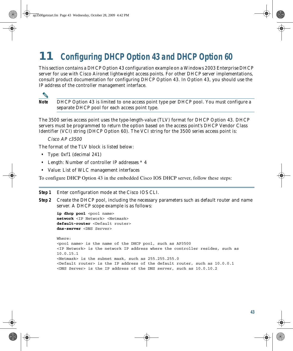 43 11  Configuring DHCP Option 43 and DHCP Option 60This section contains a DHCP Option 43 configuration example on a Windows 2003 Enterprise DHCP server for use with Cisco Aironet lightweight access points. For other DHCP server implementations, consult product documentation for configuring DHCP Option 43. In Option 43, you should use the IP address of the controller management interface.Note DHCP Option 43 is limited to one access point type per DHCP pool. You must configure a separate DHCP pool for each access point type.The 3500 series access point uses the type-length-value (TLV) format for DHCP Option 43. DHCP servers must be programmed to return the option based on the access point’s DHCP Vendor Class Identifier (VCI) string (DHCP Option 60). The VCI string for the 3500 series access point is:Cisco AP c3500The format of the TLV block is listed below:   • Type: 0xf1 (decimal 241)   • Length: Number of controller IP addresses * 4   • Value: List of WLC management interfaces To configure DHCP Option 43 in the embedded Cisco IOS DHCP server, follow these steps: Step 1 Enter configuration mode at the Cisco IOS CLI. Step 2 Create the DHCP pool, including the necessary parameters such as default router and name server. A DHCP scope example is as follows: ip dhcp pool &lt;pool name&gt; network &lt;IP Network&gt; &lt;Netmask&gt; default-router &lt;Default router&gt; dns-server &lt;DNS Server&gt; Where:&lt;pool name&gt; is the name of the DHCP pool, such as AP3500&lt;IP Network&gt; is the network IP address where the controller resides, such as 10.0.15.1&lt;Netmask&gt; is the subnet mask, such as 255.255.255.0&lt;Default router&gt; is the IP address of the default router, such as 10.0.0.1&lt;DNS Server&gt; is the IP address of the DNS server, such as 10.0.10.2ap3500getstart.fm  Page 43  Wednesday, October 28, 2009  4:42 PM