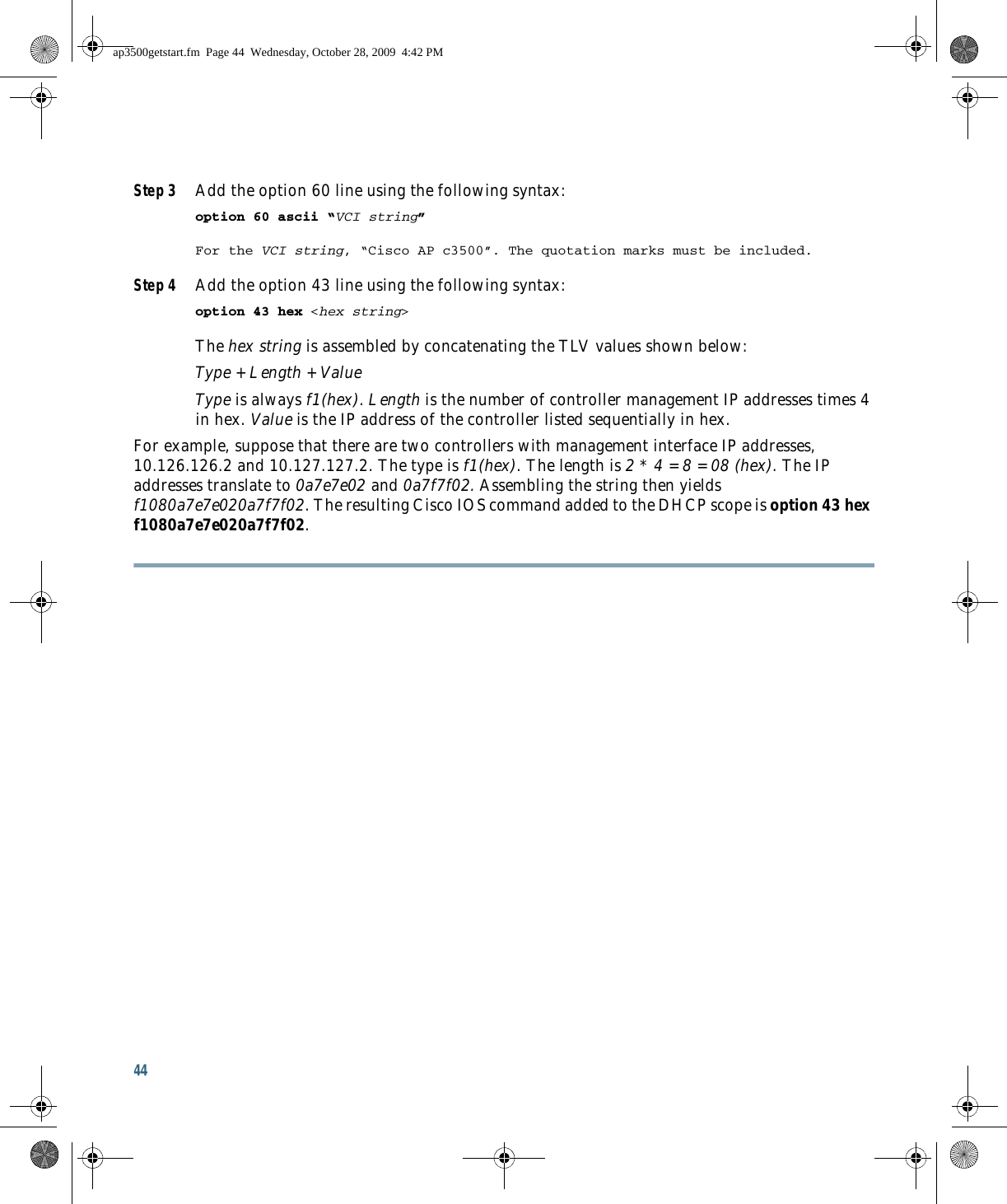 44 Step 3 Add the option 60 line using the following syntax: option 60 ascii “VCI string” For the VCI string, “Cisco AP c3500”. The quotation marks must be included. Step 4 Add the option 43 line using the following syntax: option 43 hex &lt;hex string&gt; The hex string is assembled by concatenating the TLV values shown below: Type + Length + Value Type is always f1(hex). Length is the number of controller management IP addresses times 4 in hex. Value is the IP address of the controller listed sequentially in hex. For example, suppose that there are two controllers with management interface IP addresses, 10.126.126.2 and 10.127.127.2. The type is f1(hex). The length is 2 * 4 = 8 = 08 (hex). The IP addresses translate to 0a7e7e02 and 0a7f7f02. Assembling the string then yields f1080a7e7e020a7f7f02. The resulting Cisco IOS command added to the DHCP scope is option 43 hex f1080a7e7e020a7f7f02.ap3500getstart.fm  Page 44  Wednesday, October 28, 2009  4:42 PM