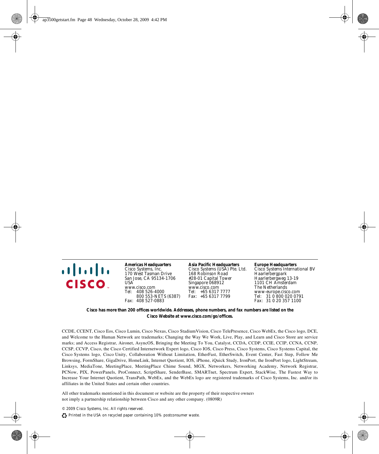 Americas HeadquartersCisco Systems, Inc.170 West Tasman DriveSan Jose, CA 95134-1706USAwww.cisco.comTel: 408 526-4000800 553-NETS (6387)Fax: 408 527-0883Asia Pacific HeadquartersCisco Systems (USA) Pte. Ltd.168 Robinson Road#28-01 Capital TowerSingapore 068912www.cisco.comTel: +65 6317 7777Fax: +65 6317 7799Europe HeadquartersCisco Systems International BVHaarlerbergparkHaarlerbergweg 13-191101 CH AmsterdamThe Netherlandswww-europe.cisco.comTel: 31 0 800 020 0791Fax: 31 0 20 357 1100Cisco has more than 200 offices worldwide. Addresses, phone numbers, and fax numbers are listed on the Cisco Website at www.cisco.com/go/offices.CCDE, CCENT, Cisco Eos, Cisco Lumin, Cisco Nexus, Cisco StadiumVision, Cisco TelePresence, Cisco WebEx, the Cisco logo, DCE, and Welcome to the Human Network are trademarks; Changing the Way We Work, Live, Play, and Learn and Cisco Store are service marks; and Access Registrar, Aironet, AsyncOS, Bringing the Meeting To You, Catalyst, CCDA, CCDP, CCIE, CCIP, CCNA, CCNP, CCSP, CCVP, Cisco, the Cisco Certified Internetwork Expert logo, Cisco IOS, Cisco Press, Cisco Systems, Cisco Systems Capital, the Cisco Systems logo, Cisco Unity, Collaboration Without Limitation, EtherFast, EtherSwitch, Event Center, Fast Step, Follow Me Browsing, FormShare, GigaDrive, HomeLink, Internet Quotient, IOS, iPhone, iQuick Study, IronPort, the IronPort logo, LightStream, Linksys, MediaTone, MeetingPlace, MeetingPlace Chime Sound, MGX, Networkers, Networking Academy, Network Registrar, PCNow, PIX, PowerPanels, ProConnect, ScriptShare, SenderBase, SMARTnet, Spectrum Expert, StackWise, The Fastest Way to Increase Your Internet Quotient, TransPath, WebEx, and the WebEx logo are registered trademarks of Cisco Systems, Inc. and/or its affiliates in the United States and certain other countries. All other trademarks mentioned in this document or website are the property of their respective owners. The use of the word partner does not imply a partnership relationship between Cisco and any other company. (0809R)© 2009 Cisco Systems, Inc. All rights reserved.Printed in the USA on recycled paper containing 10% postconsumer waste. ap3500getstart.fm  Page 48  Wednesday, October 28, 2009  4:42 PM