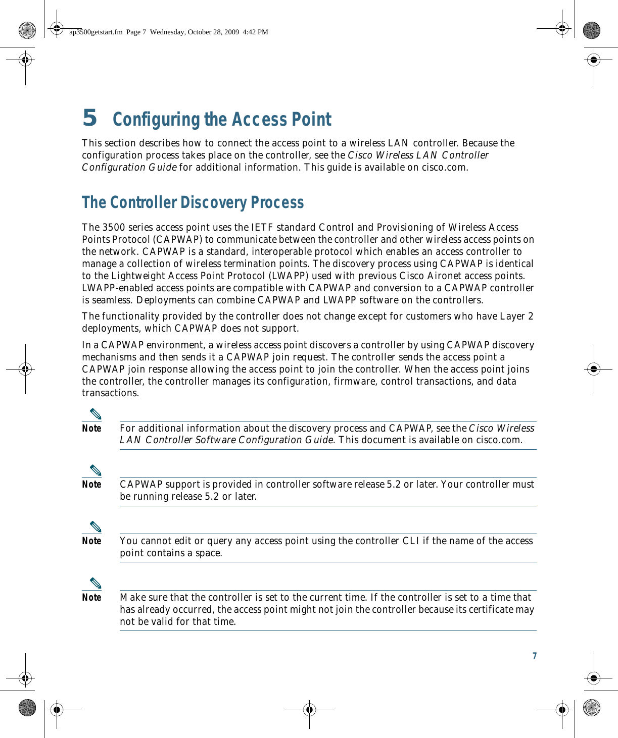 7 5  Configuring the Access PointThis section describes how to connect the access point to a wireless LAN controller. Because the configuration process takes place on the controller, see the Cisco Wireless LAN Controller Configuration Guide for additional information. This guide is available on cisco.com.The Controller Discovery ProcessThe 3500 series access point uses the IETF standard Control and Provisioning of Wireless Access Points Protocol (CAPWAP) to communicate between the controller and other wireless access points on the network. CAPWAP is a standard, interoperable protocol which enables an access controller to manage a collection of wireless termination points. The discovery process using CAPWAP is identical to the Lightweight Access Point Protocol (LWAPP) used with previous Cisco Aironet access points. LWAPP-enabled access points are compatible with CAPWAP and conversion to a CAPWAP controller is seamless. Deployments can combine CAPWAP and LWAPP software on the controllers. The functionality provided by the controller does not change except for customers who have Layer 2 deployments, which CAPWAP does not support.In a CAPWAP environment, a wireless access point discovers a controller by using CAPWAP discovery mechanisms and then sends it a CAPWAP join request. The controller sends the access point a CAPWAP join response allowing the access point to join the controller. When the access point joins the controller, the controller manages its configuration, firmware, control transactions, and data transactions.Note For additional information about the discovery process and CAPWAP, see the Cisco Wireless LAN Controller Software Configuration Guide. This document is available on cisco.com.Note CAPWAP support is provided in controller software release 5.2 or later. Your controller must be running release 5.2 or later.Note You cannot edit or query any access point using the controller CLI if the name of the access point contains a space.Note Make sure that the controller is set to the current time. If the controller is set to a time that has already occurred, the access point might not join the controller because its certificate may not be valid for that time.ap3500getstart.fm  Page 7  Wednesday, October 28, 2009  4:42 PM