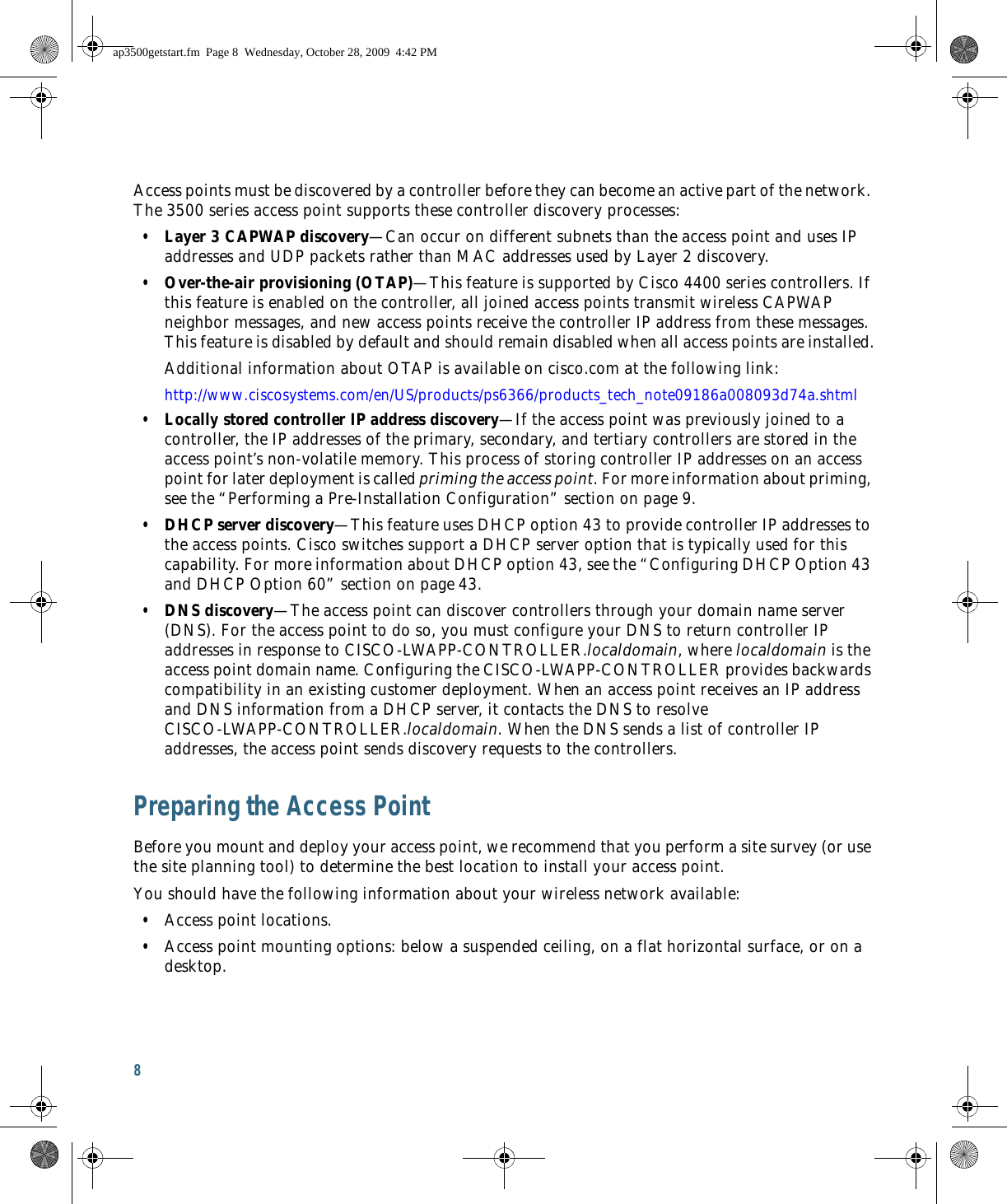 8 Access points must be discovered by a controller before they can become an active part of the network. The 3500 series access point supports these controller discovery processes:  • Layer 3 CAPWAP discovery—Can occur on different subnets than the access point and uses IP addresses and UDP packets rather than MAC addresses used by Layer 2 discovery.  • Over-the-air provisioning (OTAP)—This feature is supported by Cisco 4400 series controllers. If this feature is enabled on the controller, all joined access points transmit wireless CAPWAP neighbor messages, and new access points receive the controller IP address from these messages. This feature is disabled by default and should remain disabled when all access points are installed.Additional information about OTAP is available on cisco.com at the following link:http://www.ciscosystems.com/en/US/products/ps6366/products_tech_note09186a008093d74a.shtml  • Locally stored controller IP address discovery—If the access point was previously joined to a controller, the IP addresses of the primary, secondary, and tertiary controllers are stored in the access point’s non-volatile memory. This process of storing controller IP addresses on an access point for later deployment is called priming the access point. For more information about priming, see the “Performing a Pre-Installation Configuration” section on page 9.  • DHCP server discovery—This feature uses DHCP option 43 to provide controller IP addresses to the access points. Cisco switches support a DHCP server option that is typically used for this capability. For more information about DHCP option 43, see the “Configuring DHCP Option 43 and DHCP Option 60” section on page 43.  • DNS discovery—The access point can discover controllers through your domain name server (DNS). For the access point to do so, you must configure your DNS to return controller IP addresses in response to CISCO-LWAPP-CONTROLLER.localdomain, where localdomain is the access point domain name. Configuring the CISCO-LWAPP-CONTROLLER provides backwards compatibility in an existing customer deployment. When an access point receives an IP address and DNS information from a DHCP server, it contacts the DNS to resolve CISCO-LWAPP-CONTROLLER.localdomain. When the DNS sends a list of controller IP addresses, the access point sends discovery requests to the controllers.Preparing the Access PointBefore you mount and deploy your access point, we recommend that you perform a site survey (or use the site planning tool) to determine the best location to install your access point.You should have the following information about your wireless network available:  • Access point locations.  • Access point mounting options: below a suspended ceiling, on a flat horizontal surface, or on a desktop.ap3500getstart.fm  Page 8  Wednesday, October 28, 2009  4:42 PM