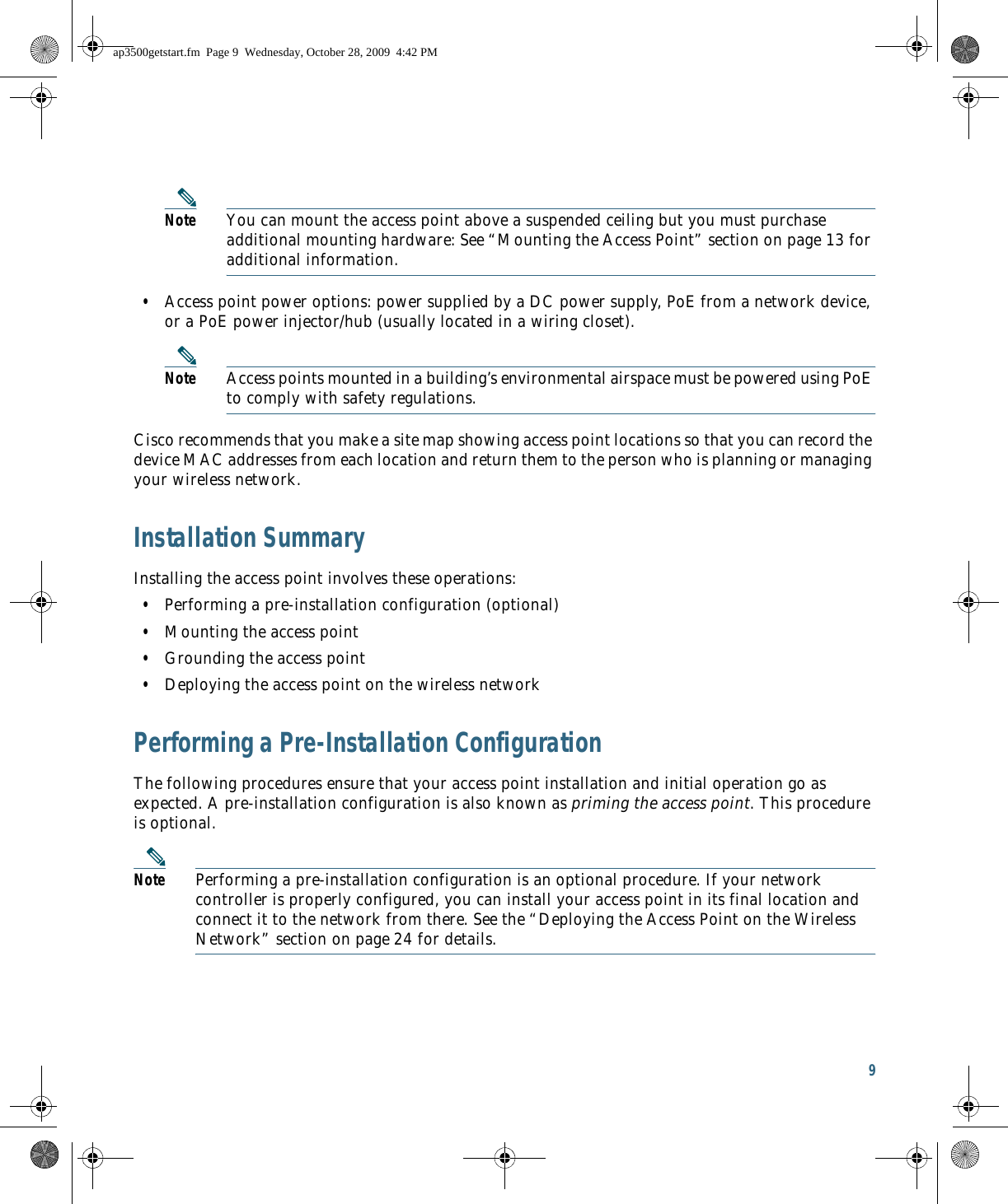 9 Note You can mount the access point above a suspended ceiling but you must purchase additional mounting hardware: See “Mounting the Access Point” section on page 13 for additional information.  • Access point power options: power supplied by a DC power supply, PoE from a network device, or a PoE power injector/hub (usually located in a wiring closet).Note Access points mounted in a building’s environmental airspace must be powered using PoE to comply with safety regulations.Cisco recommends that you make a site map showing access point locations so that you can record the device MAC addresses from each location and return them to the person who is planning or managing your wireless network.Installation SummaryInstalling the access point involves these operations:  • Performing a pre-installation configuration (optional)  • Mounting the access point  • Grounding the access point  • Deploying the access point on the wireless networkPerforming a Pre-Installation ConfigurationThe following procedures ensure that your access point installation and initial operation go as expected. A pre-installation configuration is also known as priming the access point. This procedure is optional.Note Performing a pre-installation configuration is an optional procedure. If your network controller is properly configured, you can install your access point in its final location and connect it to the network from there. See the “Deploying the Access Point on the Wireless Network” section on page 24 for details.ap3500getstart.fm  Page 9  Wednesday, October 28, 2009  4:42 PM