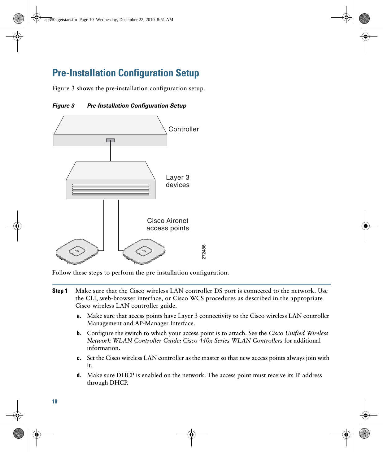 10 Pre-Installation Configuration SetupFigure 3 shows the pre-installation configuration setup.Figure 3 Pre-Installation Configuration Setup Follow these steps to perform the pre-installation configuration.Step 1 Make sure that the Cisco wireless LAN controller DS port is connected to the network. Use the CLI, web-browser interface, or Cisco WCS procedures as described in the appropriate Cisco wireless LAN controller guide.a. Make sure that access points have Layer 3 connectivity to the Cisco wireless LAN controller Management and AP-Manager Interface.b. Configure the switch to which your access point is to attach. See the Cisco Unified Wireless Network WLAN Controller Guide: Cisco 440x Series WLAN Controllers for additional information.c. Set the Cisco wireless LAN controller as the master so that new access points always join with it.d. Make sure DHCP is enabled on the network. The access point must receive its IP address through DHCP.ControllerLayer 3devicesCisco Aironetaccess points272488ap3502getstart.fm  Page 10  Wednesday, December 22, 2010  8:51 AM