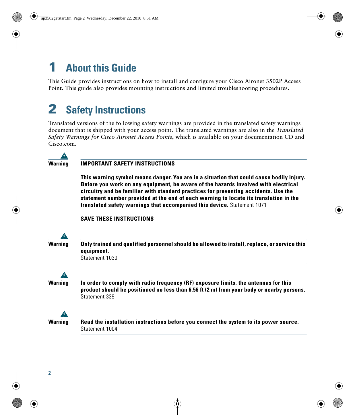2 1  About this GuideThis Guide provides instructions on how to install and configure your Cisco Aironet 3502P Access Point. This guide also provides mounting instructions and limited troubleshooting procedures.2  Safety InstructionsTranslated versions of the following safety warnings are provided in the translated safety warnings document that is shipped with your access point. The translated warnings are also in the Translated Safety Warnings for Cisco Aironet Access Points, which is available on your documentation CD and Cisco.com.WarningIMPORTANT SAFETY INSTRUCTIONS  This warning symbol means danger. You are in a situation that could cause bodily injury. Before you work on any equipment, be aware of the hazards involved with electrical circuitry and be familiar with standard practices for preventing accidents. Use the statement number provided at the end of each warning to locate its translation in the translated safety warnings that accompanied this device. Statement 1071  SAVE THESE INSTRUCTIONSWarningOnly trained and qualified personnel should be allowed to install, replace, or service this equipment. Statement 1030WarningIn order to comply with radio frequency (RF) exposure limits, the antennas for this product should be positioned no less than 6.56 ft (2 m) from your body or nearby persons. Statement 339WarningRead the installation instructions before you connect the system to its power source. Statement 1004ap3502getstart.fm  Page 2  Wednesday, December 22, 2010  8:51 AM