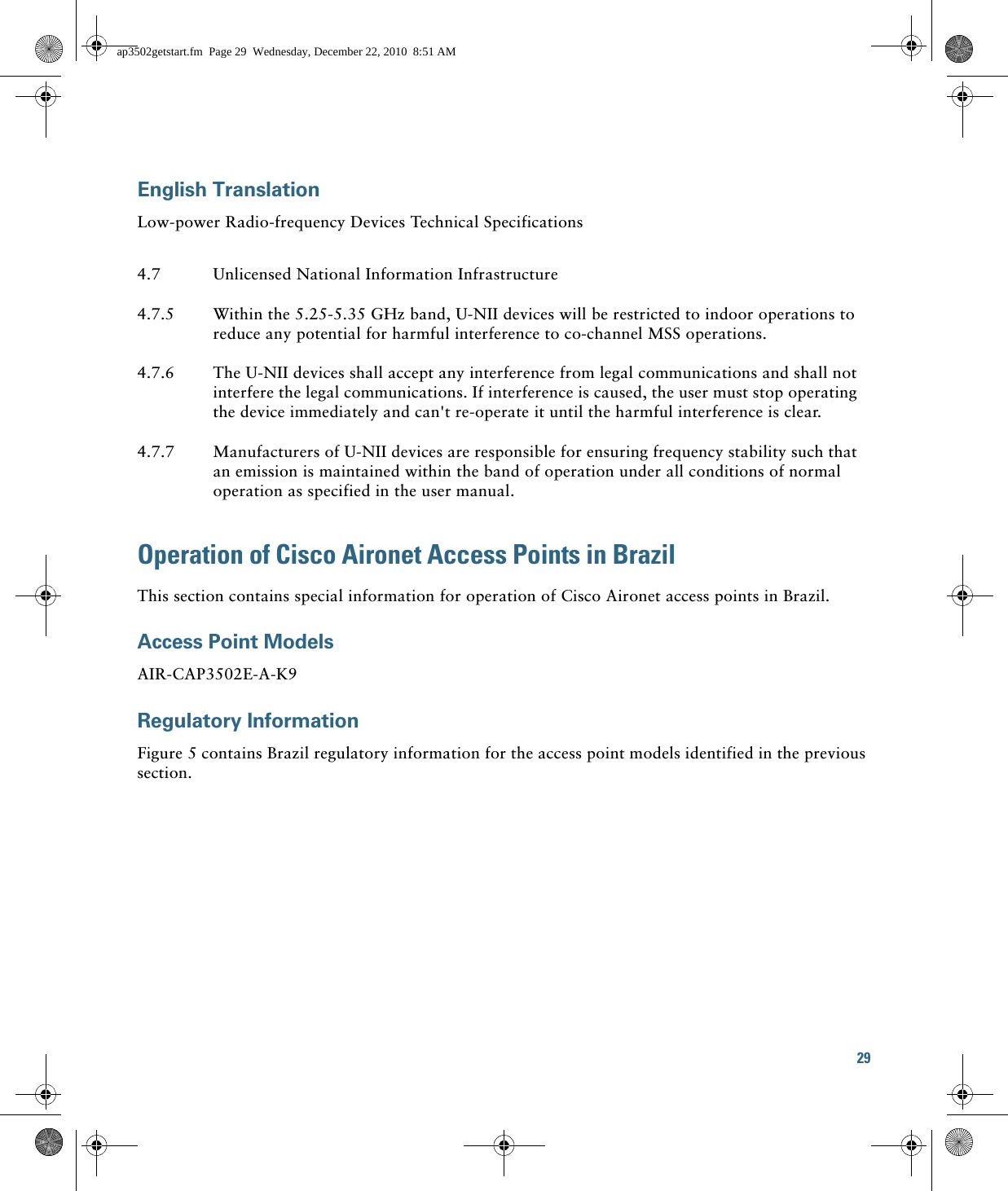 29 English TranslationLow-power Radio-frequency Devices Technical SpecificationsOperation of Cisco Aironet Access Points in BrazilThis section contains special information for operation of Cisco Aironet access points in Brazil.Access Point ModelsAIR-CAP3502E-A-K9Regulatory InformationFigure 5 contains Brazil regulatory information for the access point models identified in the previous section.4.7 Unlicensed National Information Infrastructure4.7.5 Within the 5.25-5.35 GHz band, U-NII devices will be restricted to indoor operations to reduce any potential for harmful interference to co-channel MSS operations.4.7.6 The U-NII devices shall accept any interference from legal communications and shall not interfere the legal communications. If interference is caused, the user must stop operating the device immediately and can&apos;t re-operate it until the harmful interference is clear.4.7.7 Manufacturers of U-NII devices are responsible for ensuring frequency stability such that an emission is maintained within the band of operation under all conditions of normal operation as specified in the user manual.ap3502getstart.fm  Page 29  Wednesday, December 22, 2010  8:51 AM