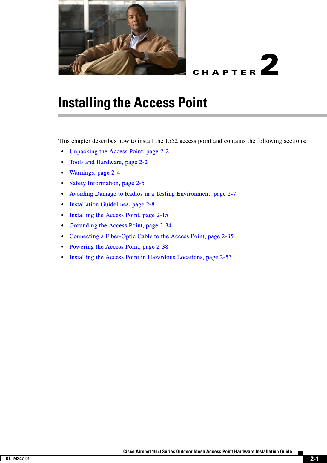 CHAPTER 2-1Cisco Aironet 1550 Series Outdoor Mesh Access Point Hardware Installation GuideOL-24247-012Installing the Access PointThis chapter describes how to install the 1552 access point and contains the following sections:•Unpacking the Access Point, page 2-2•Tools and Hardware, page 2-2•Warnings, page 2-4•Safety Information, page 2-5•Avoiding Damage to Radios in a Testing Environment, page 2-7•Installation Guidelines, page 2-8•Installing the Access Point, page 2-15•Grounding the Access Point, page 2-34•Connecting a Fiber-Optic Cable to the Access Point, page 2-35•Powering the Access Point, page 2-38•Installing the Access Point in Hazardous Locations, page 2-53