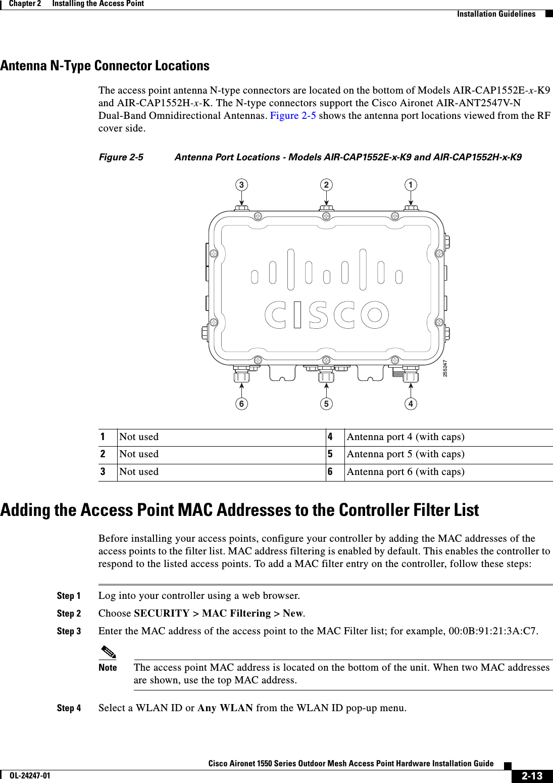  2-13Cisco Aironet 1550 Series Outdoor Mesh Access Point Hardware Installation GuideOL-24247-01Chapter 2      Installing the Access Point  Installation GuidelinesAntenna N-Type Connector LocationsThe access point antenna N-type connectors are located on the bottom of Models AIR-CAP1552E-x-K9 and AIR-CAP1552H-x-K. The N-type connectors support the Cisco Aironet AIR-ANT2547V-N Dual-Band Omnidirectional Antennas. Figure 2-5 shows the antenna port locations viewed from the RF cover side.Figure 2-5 Antenna Port Locations - Models AIR-CAP1552E-x-K9 and AIR-CAP1552H-x-K9Adding the Access Point MAC Addresses to the Controller Filter ListBefore installing your access points, configure your controller by adding the MAC addresses of the access points to the filter list. MAC address filtering is enabled by default. This enables the controller to respond to the listed access points. To add a MAC filter entry on the controller, follow these steps:Step 1 Log into your controller using a web browser.Step 2 Choose SECURITY &gt; MAC Filtering &gt; New.Step 3 Enter the MAC address of the access point to the MAC Filter list; for example, 00:0B:91:21:3A:C7.Note The access point MAC address is located on the bottom of the unit. When two MAC addresses are shown, use the top MAC address.Step 4 Select a WLAN ID or Any WLAN from the WLAN ID pop-up menu. 1Not used 4Antenna port 4 (with caps)2Not used 5Antenna port 5 (with caps)3Not used 6Antenna port 6 (with caps)255247123456