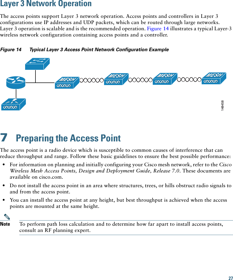 27Layer 3 Network OperationThe access points support Layer 3 network operation. Access points and controllers in Layer 3 configurations use IP addresses and UDP packets, which can be routed through large networks.  Layer 3 operation is scalable and is the recommended operation. Figure 14 illustrates a typical Layer-3 wireless network configuration containing access points and a controller.Figure 14 Typical Layer 3 Access Point Network Configuration Example7  Preparing the Access PointThe access point is a radio device which is susceptible to common causes of interference that can reduce throughput and range. Follow these basic guidelines to ensure the best possible performance:  • For information on planning and initially configuring your Cisco mesh network, refer to the Cisco Wireless Mesh Access Points, Design and Deployment Guide, Release 7.0. These documents are available on cisco.com.  • Do not install the access point in an area where structures, trees, or hills obstruct radio signals to and from the access point.  • You can install the access point at any height, but best throughput is achieved when the access points are mounted at the same height.Note To perform path loss calculation and to determine how far apart to install access points, consult an RF planning expert.148458