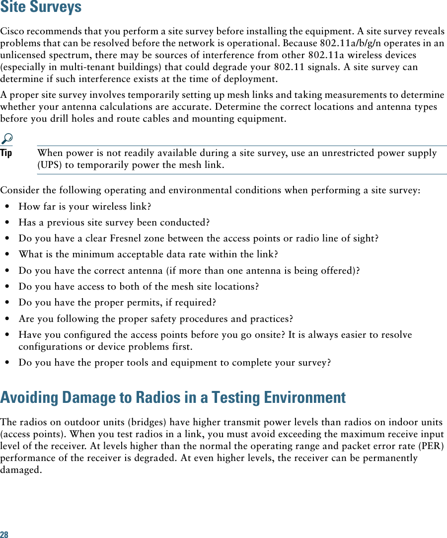 28Site SurveysCisco recommends that you perform a site survey before installing the equipment. A site survey reveals problems that can be resolved before the network is operational. Because 802.11a/b/g/n operates in an unlicensed spectrum, there may be sources of interference from other 802.11a wireless devices (especially in multi-tenant buildings) that could degrade your 802.11 signals. A site survey can determine if such interference exists at the time of deployment. A proper site survey involves temporarily setting up mesh links and taking measurements to determine whether your antenna calculations are accurate. Determine the correct locations and antenna types before you drill holes and route cables and mounting equipment.Tip When power is not readily available during a site survey, use an unrestricted power supply (UPS) to temporarily power the mesh link.Consider the following operating and environmental conditions when performing a site survey:  • How far is your wireless link?  • Has a previous site survey been conducted?  • Do you have a clear Fresnel zone between the access points or radio line of sight?  • What is the minimum acceptable data rate within the link?  • Do you have the correct antenna (if more than one antenna is being offered)?  • Do you have access to both of the mesh site locations?  • Do you have the proper permits, if required?  • Are you following the proper safety procedures and practices?  • Have you configured the access points before you go onsite? It is always easier to resolve configurations or device problems first.  • Do you have the proper tools and equipment to complete your survey?Avoiding Damage to Radios in a Testing EnvironmentThe radios on outdoor units (bridges) have higher transmit power levels than radios on indoor units (access points). When you test radios in a link, you must avoid exceeding the maximum receive input level of the receiver. At levels higher than the normal the operating range and packet error rate (PER) performance of the receiver is degraded. At even higher levels, the receiver can be permanently damaged.