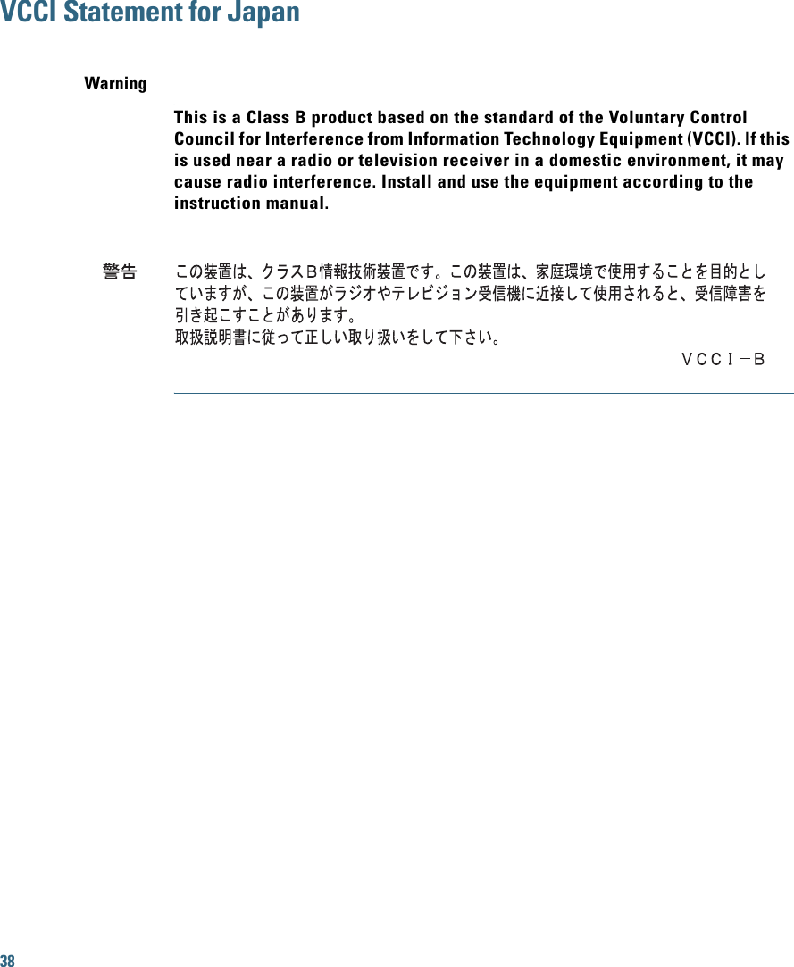 38VCCI Statement for JapanWarningThis is a Class B product based on the standard of the Voluntary Control Council for Interference from Information Technology Equipment (VCCI). If this is used near a radio or television receiver in a domestic environment, it may cause radio interference. Install and use the equipment according to the instruction manual.