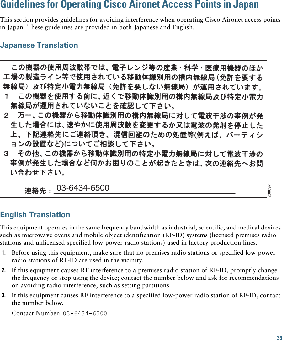 39Guidelines for Operating Cisco Aironet Access Points in JapanThis section provides guidelines for avoiding interference when operating Cisco Aironet access points in Japan. These guidelines are provided in both Japanese and English.Japanese TranslationEnglish TranslationThis equipment operates in the same frequency bandwidth as industrial, scientific, and medical devices such as microwave ovens and mobile object identification (RF-ID) systems (licensed premises radio stations and unlicensed specified low-power radio stations) used in factory production lines.1. Before using this equipment, make sure that no premises radio stations or specified low-power radio stations of RF-ID are used in the vicinity.2. If this equipment causes RF interference to a premises radio station of RF-ID, promptly change the frequency or stop using the device; contact the number below and ask for recommendations on avoiding radio interference, such as setting partitions.3. If this equipment causes RF interference to a specified low-power radio station of RF-ID, contact the number below.Contact Number: 03-6434-650003-6434-6500208697