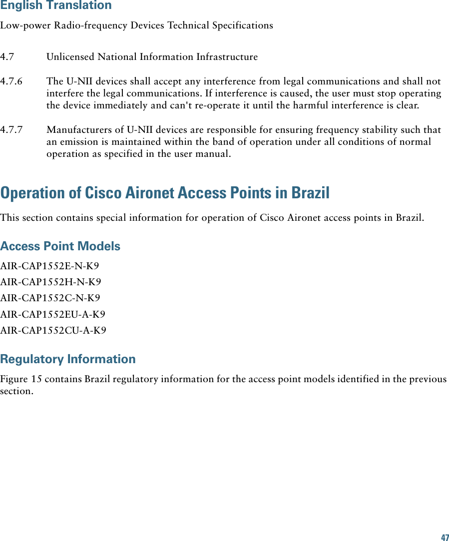 47English TranslationLow-power Radio-frequency Devices Technical SpecificationsOperation of Cisco Aironet Access Points in BrazilThis section contains special information for operation of Cisco Aironet access points in Brazil.Access Point ModelsAIR-CAP1552E-N-K9AIR-CAP1552H-N-K9AIR-CAP1552C-N-K9AIR-CAP1552EU-A-K9AIR-CAP1552CU-A-K9Regulatory InformationFigure 15 contains Brazil regulatory information for the access point models identified in the previous section.4.7 Unlicensed National Information Infrastructure4.7.6 The U-NII devices shall accept any interference from legal communications and shall not interfere the legal communications. If interference is caused, the user must stop operating the device immediately and can&apos;t re-operate it until the harmful interference is clear.4.7.7 Manufacturers of U-NII devices are responsible for ensuring frequency stability such that an emission is maintained within the band of operation under all conditions of normal operation as specified in the user manual.