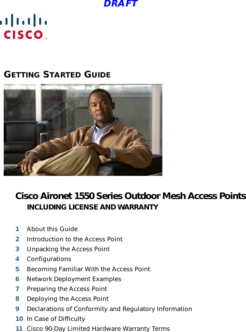  DRAFTGETTING STARTED GUIDE Cisco Aironet 1550 Series Outdoor Mesh Access PointsINCLUDING LICENSE AND WARRANTY1About this Guide2Introduction to the Access Point3Unpacking the Access Point4Configurations5Becoming Familiar With the Access Point6Network Deployment Examples7Preparing the Access Point8Deploying the Access Point9Declarations of Conformity and Regulatory Information10 In Case of Difficulty11 Cisco 90-Day Limited Hardware Warranty Terms