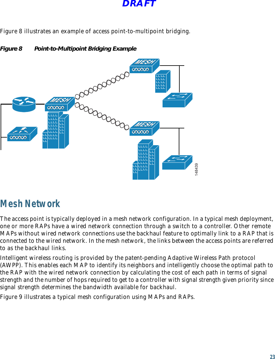23 DRAFTFigure 8 illustrates an example of access point-to-multipoint bridging.Figure 8 Point-to-Multipoint Bridging Example148439Mesh NetworkThe access point is typically deployed in a mesh network configuration. In a typical mesh deployment, one or more RAPs have a wired network connection through a switch to a controller. Other remote MAPs without wired network connections use the backhaul feature to optimally link to a RAP that is connected to the wired network. In the mesh network, the links between the access points are referred to as the backhaul links.Intelligent wireless routing is provided by the patent-pending Adaptive Wireless Path protocol (AWPP). This enables each MAP to identify its neighbors and intelligently choose the optimal path to the RAP with the wired network connection by calculating the cost of each path in terms of signal strength and the number of hops required to get to a controller with signal strength given priority since signal strength determines the bandwidth available for backhaul. Figure 9 illustrates a typical mesh configuration using MAPs and RAPs.