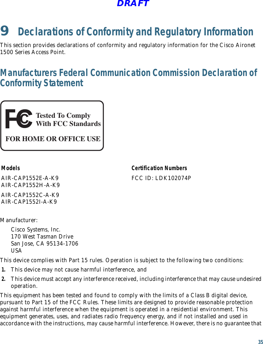 35 DRAFT9  Declarations of Conformity and Regulatory InformationThis section provides declarations of conformity and regulatory information for the Cisco Aironet 1500 Series Access Point.Manufacturers Federal Communication Commission Declaration of Conformity StatementTested To ComplyWith FCC StandardsFOR HOME OR OFFICE USEModels Certification NumbersAIR-CAP1552E-A-K9 AIR-CAP1552H-A-K9 FCC ID: LDK102074PAIR-CAP1552C-A-K9 AIR-CAP1552I-A-K9 Manufacturer:Cisco Systems, Inc. 170 West Tasman Drive San Jose, CA 95134-1706 USAThis device complies with Part 15 rules. Operation is subject to the following two conditions:1. This device may not cause harmful interference, and2. This device must accept any interference received, including interference that may cause undesired operation.This equipment has been tested and found to comply with the limits of a Class B digital device, pursuant to Part 15 of the FCC Rules. These limits are designed to provide reasonable protection against harmful interference when the equipment is operated in a residential environment. This equipment generates, uses, and radiates radio frequency energy, and if not installed and used in accordance with the instructions, may cause harmful interference. However, there is no guarantee that 
