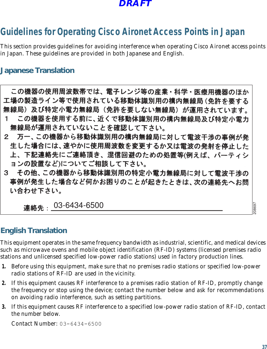 37 DRAFTGuidelines for Operating Cisco Aironet Access Points in JapanThis section provides guidelines for avoiding interference when operating Cisco Aironet access points in Japan. These guidelines are provided in both Japanese and English.Japanese Translation03-6434-6500208697English TranslationThis equipment operates in the same frequency bandwidth as industrial, scientific, and medical devices such as microwave ovens and mobile object identification (RF-ID) systems (licensed premises radio stations and unlicensed specified low-power radio stations) used in factory production lines.1. Before using this equipment, make sure that no premises radio stations or specified low-power radio stations of RF-ID are used in the vicinity.2. If this equipment causes RF interference to a premises radio station of RF-ID, promptly change the frequency or stop using the device; contact the number below and ask for recommendations on avoiding radio interference, such as setting partitions.3. If this equipment causes RF interference to a specified low-power radio station of RF-ID, contact the number below.Contact Number: 03-6434-6500