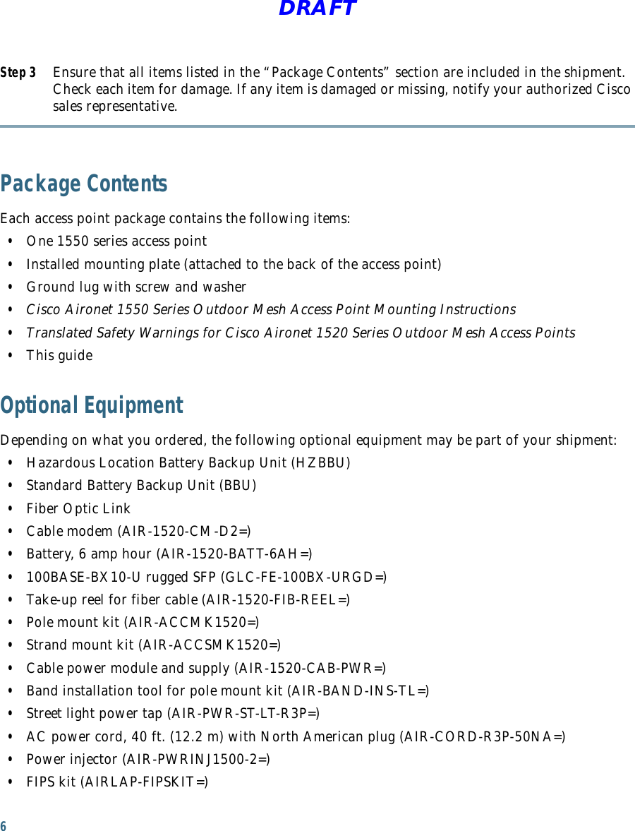 6DRAFTStep 3 Ensure that all items listed in the “Package Contents” section are included in the shipment. Check each item for damage. If any item is damaged or missing, notify your authorized Cisco sales representative. Package ContentsEach access point package contains the following items:  • One 1550 series access point  • Installed mounting plate (attached to the back of the access point)  • Ground lug with screw and washer  • Cisco Aironet 1550 Series Outdoor Mesh Access Point Mounting Instructions  • Translated Safety Warnings for Cisco Aironet 1520 Series Outdoor Mesh Access Points  • This guideOptional EquipmentDepending on what you ordered, the following optional equipment may be part of your shipment:  • Hazardous Location Battery Backup Unit (HZBBU)  • Standard Battery Backup Unit (BBU)  • Fiber Optic Link  • Cable modem (AIR-1520-CM-D2=)  • Battery, 6 amp hour (AIR-1520-BATT-6AH=)  • 100BASE-BX10-U rugged SFP (GLC-FE-100BX-URGD=)  • Take-up reel for fiber cable (AIR-1520-FIB-REEL=)  • Pole mount kit (AIR-ACCMK1520=)  • Strand mount kit (AIR-ACCSMK1520=)  • Cable power module and supply (AIR-1520-CAB-PWR=)  • Band installation tool for pole mount kit (AIR-BAND-INS-TL=)  • Street light power tap (AIR-PWR-ST-LT-R3P=)  • AC power cord, 40 ft. (12.2 m) with North American plug (AIR-CORD-R3P-50NA=)  • Power injector (AIR-PWRINJ1500-2=)  • FIPS kit (AIRLAP-FIPSKIT=)