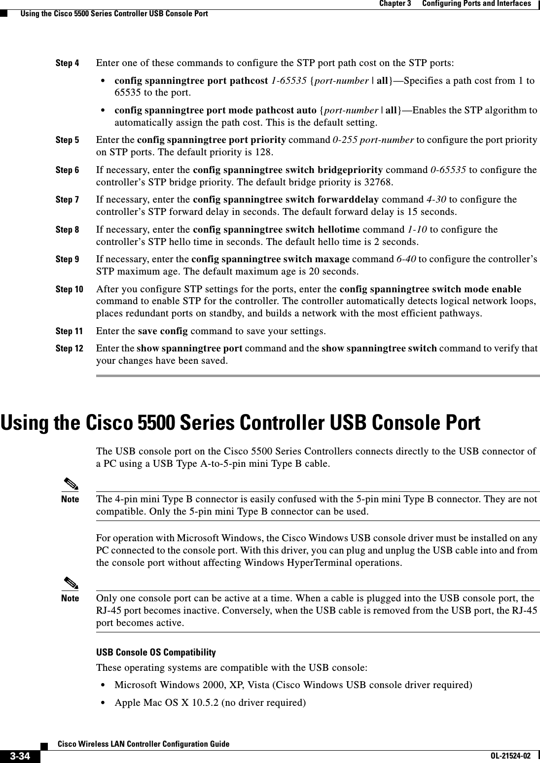  3-34Cisco Wireless LAN Controller Configuration GuideOL-21524-02Chapter 3      Configuring Ports and Interfaces  Using the Cisco 5500 Series Controller USB Console PortStep 4 Enter one of these commands to configure the STP port path cost on the STP ports:  • config spanningtree port pathcost 1-65535 {port-number | all}—Specifies a path cost from 1 to 65535 to the port.  • config spanningtree port mode pathcost auto {port-number | all}—Enables the STP algorithm to automatically assign the path cost. This is the default setting.Step 5 Enter the config spanningtree port priority command 0-255 port-number to configure the port priority on STP ports. The default priority is 128.Step 6 If necessary, enter the config spanningtree switch bridgepriority command 0-65535 to configure the controller’s STP bridge priority. The default bridge priority is 32768.Step 7 If necessary, enter the config spanningtree switch forwarddelay command 4-30 to configure the controller’s STP forward delay in seconds. The default forward delay is 15 seconds.Step 8 If necessary, enter the config spanningtree switch hellotime command 1-10 to configure the controller’s STP hello time in seconds. The default hello time is 2 seconds.Step 9 If necessary, enter the config spanningtree switch maxage command 6-40 to configure the controller’s STP maximum age. The default maximum age is 20 seconds.Step 10 After you configure STP settings for the ports, enter the config spanningtree switch mode enable command to enable STP for the controller. The controller automatically detects logical network loops, places redundant ports on standby, and builds a network with the most efficient pathways.Step 11 Enter the save config command to save your settings.Step 12 Enter the show spanningtree port command and the show spanningtree switch command to verify that your changes have been saved.Using the Cisco 5500 Series Controller USB Console PortThe USB console port on the Cisco 5500 Series Controllers connects directly to the USB connector of a PC using a USB Type A-to-5-pin mini Type B cable.Note The 4-pin mini Type B connector is easily confused with the 5-pin mini Type B connector. They are not compatible. Only the 5-pin mini Type B connector can be used.For operation with Microsoft Windows, the Cisco Windows USB console driver must be installed on any PC connected to the console port. With this driver, you can plug and unplug the USB cable into and from the console port without affecting Windows HyperTerminal operations. Note Only one console port can be active at a time. When a cable is plugged into the USB console port, the RJ-45 port becomes inactive. Conversely, when the USB cable is removed from the USB port, the RJ-45 port becomes active.USB Console OS CompatibilityThese operating systems are compatible with the USB console:  • Microsoft Windows 2000, XP, Vista (Cisco Windows USB console driver required)  • Apple Mac OS X 10.5.2 (no driver required)