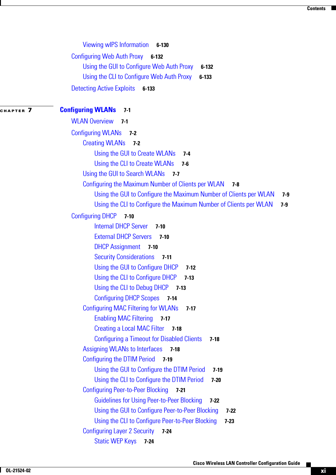  ContentsxiCisco Wireless LAN Controller Configuration GuideOL-21524-02Viewing wIPS Information     6-130Configuring Web Auth Proxy     6-132Using the GUI to Configure Web Auth Proxy     6-132Using the CLI to Configure Web Auth Proxy     6-133Detecting Active Exploits     6-133CHAPTER 7Configuring WLANs     7-1WLAN Overview     7-1Configuring WLANs     7-2Creating WLANs     7-2Using the GUI to Create WLANs     7-4Using the CLI to Create WLANs     7-6Using the GUI to Search WLANs     7-7Configuring the Maximum Number of Clients per WLAN     7-8Using the GUI to Configure the Maximum Number of Clients per WLAN     7-9Using the CLI to Configure the Maximum Number of Clients per WLAN     7-9Configuring DHCP     7-10Internal DHCP Server     7-10External DHCP Servers     7-10DHCP Assignment     7-10Security Considerations     7-11Using the GUI to Configure DHCP     7-12Using the CLI to Configure DHCP     7-13Using the CLI to Debug DHCP     7-13Configuring DHCP Scopes     7-14Configuring MAC Filtering for WLANs     7-17Enabling MAC Filtering     7-17Creating a Local MAC Filter     7-18Configuring a Timeout for Disabled Clients     7-18Assigning WLANs to Interfaces     7-18Configuring the DTIM Period     7-19Using the GUI to Configure the DTIM Period     7-19Using the CLI to Configure the DTIM Period     7-20Configuring Peer-to-Peer Blocking     7-21Guidelines for Using Peer-to-Peer Blocking     7-22Using the GUI to Configure Peer-to-Peer Blocking     7-22Using the CLI to Configure Peer-to-Peer Blocking     7-23Configuring Layer 2 Security     7-24Static WEP Keys     7-24