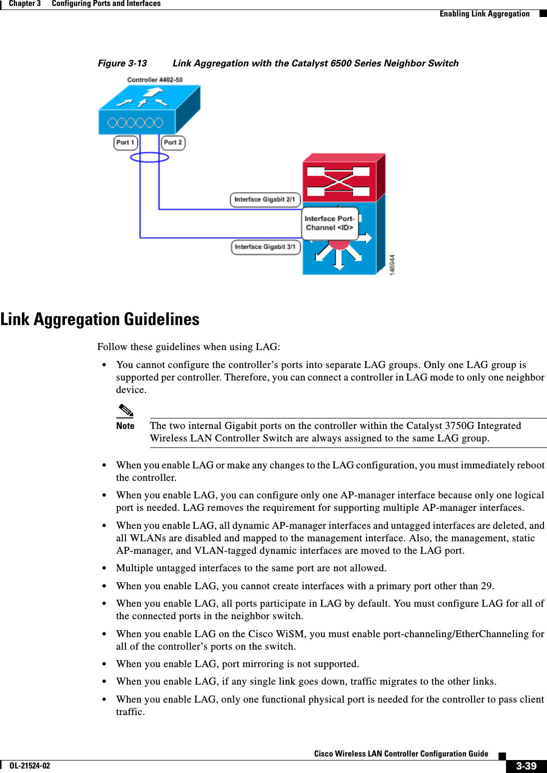  3-39Cisco Wireless LAN Controller Configuration GuideOL-21524-02Chapter 3      Configuring Ports and Interfaces  Enabling Link AggregationFigure 3-13 Link Aggregation with the Catalyst 6500 Series Neighbor SwitchLink Aggregation GuidelinesFollow these guidelines when using LAG:  • You cannot configure the controller’s ports into separate LAG groups. Only one LAG group is supported per controller. Therefore, you can connect a controller in LAG mode to only one neighbor device.Note The two internal Gigabit ports on the controller within the Catalyst 3750G Integrated Wireless LAN Controller Switch are always assigned to the same LAG group.  • When you enable LAG or make any changes to the LAG configuration, you must immediately reboot the controller.  • When you enable LAG, you can configure only one AP-manager interface because only one logical port is needed. LAG removes the requirement for supporting multiple AP-manager interfaces.  • When you enable LAG, all dynamic AP-manager interfaces and untagged interfaces are deleted, and all WLANs are disabled and mapped to the management interface. Also, the management, static AP-manager, and VLAN-tagged dynamic interfaces are moved to the LAG port.  • Multiple untagged interfaces to the same port are not allowed.  • When you enable LAG, you cannot create interfaces with a primary port other than 29.  • When you enable LAG, all ports participate in LAG by default. You must configure LAG for all of the connected ports in the neighbor switch.  • When you enable LAG on the Cisco WiSM, you must enable port-channeling/EtherChanneling for all of the controller’s ports on the switch.  • When you enable LAG, port mirroring is not supported.  • When you enable LAG, if any single link goes down, traffic migrates to the other links.  • When you enable LAG, only one functional physical port is needed for the controller to pass client traffic.