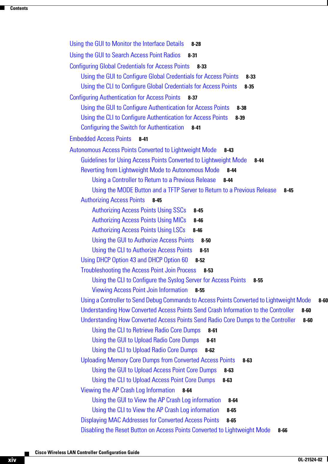  ContentsxivCisco Wireless LAN Controller Configuration GuideOL-21524-02Using the GUI to Monitor the Interface Details     8-28Using the GUI to Search Access Point Radios     8-31Configuring Global Credentials for Access Points     8-33Using the GUI to Configure Global Credentials for Access Points     8-33Using the CLI to Configure Global Credentials for Access Points     8-35Configuring Authentication for Access Points     8-37Using the GUI to Configure Authentication for Access Points     8-38Using the CLI to Configure Authentication for Access Points     8-39Configuring the Switch for Authentication     8-41Embedded Access Points     8-41Autonomous Access Points Converted to Lightweight Mode     8-43Guidelines for Using Access Points Converted to Lightweight Mode     8-44Reverting from Lightweight Mode to Autonomous Mode     8-44Using a Controller to Return to a Previous Release     8-44Using the MODE Button and a TFTP Server to Return to a Previous Release     8-45Authorizing Access Points     8-45Authorizing Access Points Using SSCs     8-45Authorizing Access Points Using MICs     8-46Authorizing Access Points Using LSCs     8-46Using the GUI to Authorize Access Points     8-50Using the CLI to Authorize Access Points     8-51Using DHCP Option 43 and DHCP Option 60     8-52Troubleshooting the Access Point Join Process     8-53Using the CLI to Configure the Syslog Server for Access Points     8-55Viewing Access Point Join Information     8-55Using a Controller to Send Debug Commands to Access Points Converted to Lightweight Mode     8-60Understanding How Converted Access Points Send Crash Information to the Controller     8-60Understanding How Converted Access Points Send Radio Core Dumps to the Controller     8-60Using the CLI to Retrieve Radio Core Dumps     8-61Using the GUI to Upload Radio Core Dumps     8-61Using the CLI to Upload Radio Core Dumps     8-62Uploading Memory Core Dumps from Converted Access Points     8-63Using the GUI to Upload Access Point Core Dumps     8-63Using the CLI to Upload Access Point Core Dumps     8-63Viewing the AP Crash Log Information     8-64Using the GUI to View the AP Crash Log information     8-64Using the CLI to View the AP Crash Log information     8-65Displaying MAC Addresses for Converted Access Points     8-65Disabling the Reset Button on Access Points Converted to Lightweight Mode     8-66