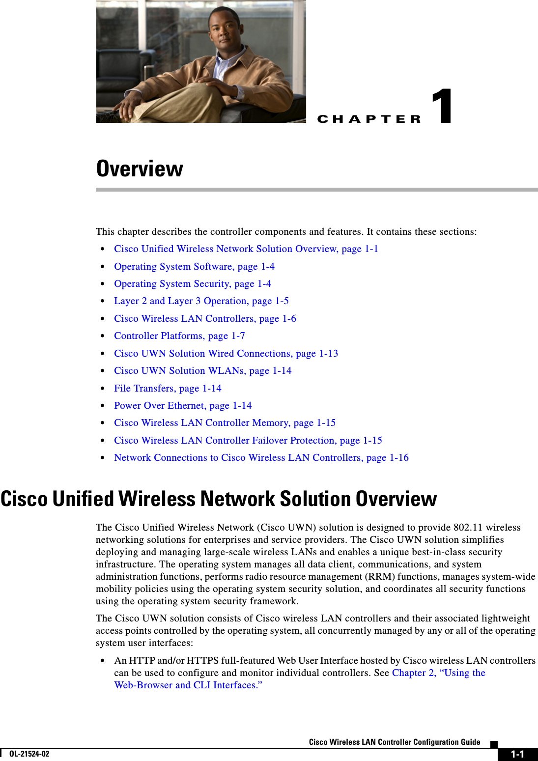 CHAPTER1-1Cisco Wireless LAN Controller Configuration GuideOL-21524-021OverviewThis chapter describes the controller components and features. It contains these sections:  • Cisco Unified Wireless Network Solution Overview, page 1-1  • Operating System Software, page 1-4  • Operating System Security, page 1-4  • Layer 2 and Layer 3 Operation, page 1-5  • Cisco Wireless LAN Controllers, page 1-6  • Controller Platforms, page 1-7  • Cisco UWN Solution Wired Connections, page 1-13  • Cisco UWN Solution WLANs, page 1-14  • File Transfers, page 1-14  • Power Over Ethernet, page 1-14  • Cisco Wireless LAN Controller Memory, page 1-15  • Cisco Wireless LAN Controller Failover Protection, page 1-15  • Network Connections to Cisco Wireless LAN Controllers, page 1-16Cisco Unified Wireless Network Solution OverviewThe Cisco Unified Wireless Network (Cisco UWN) solution is designed to provide 802.11 wireless networking solutions for enterprises and service providers. The Cisco UWN solution simplifies deploying and managing large-scale wireless LANs and enables a unique best-in-class security infrastructure. The operating system manages all data client, communications, and system administration functions, performs radio resource management (RRM) functions, manages system-wide mobility policies using the operating system security solution, and coordinates all security functions using the operating system security framework. The Cisco UWN solution consists of Cisco wireless LAN controllers and their associated lightweight access points controlled by the operating system, all concurrently managed by any or all of the operating system user interfaces:  • An HTTP and/or HTTPS full-featured Web User Interface hosted by Cisco wireless LAN controllers can be used to configure and monitor individual controllers. See Chapter 2, “Using the Web-Browser and CLI Interfaces.”
