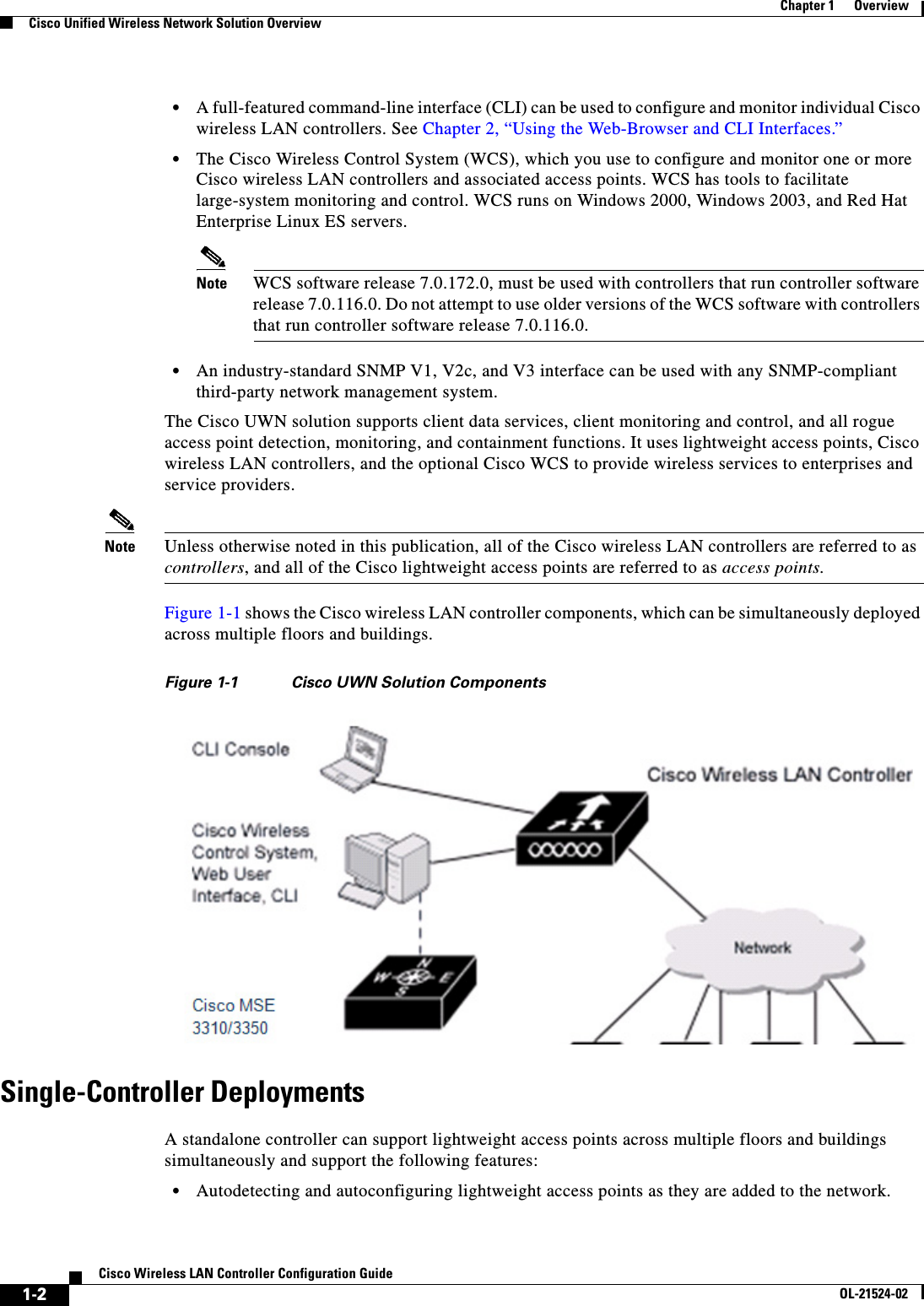  1-2Cisco Wireless LAN Controller Configuration GuideOL-21524-02Chapter 1      OverviewCisco Unified Wireless Network Solution Overview  • A full-featured command-line interface (CLI) can be used to configure and monitor individual Cisco wireless LAN controllers. See Chapter 2, “Using the Web-Browser and CLI Interfaces.”  • The Cisco Wireless Control System (WCS), which you use to configure and monitor one or more Cisco wireless LAN controllers and associated access points. WCS has tools to facilitate large-system monitoring and control. WCS runs on Windows 2000, Windows 2003, and Red Hat Enterprise Linux ES servers.Note WCS software release 7.0.172.0, must be used with controllers that run controller software release 7.0.116.0. Do not attempt to use older versions of the WCS software with controllers that run controller software release 7.0.116.0.  • An industry-standard SNMP V1, V2c, and V3 interface can be used with any SNMP-compliant third-party network management system.The Cisco UWN solution supports client data services, client monitoring and control, and all rogue access point detection, monitoring, and containment functions. It uses lightweight access points, Cisco wireless LAN controllers, and the optional Cisco WCS to provide wireless services to enterprises and service providers.Note Unless otherwise noted in this publication, all of the Cisco wireless LAN controllers are referred to as controllers, and all of the Cisco lightweight access points are referred to as access points.Figure 1-1 shows the Cisco wireless LAN controller components, which can be simultaneously deployed across multiple floors and buildings.Figure 1-1 Cisco UWN Solution ComponentsSingle-Controller DeploymentsA standalone controller can support lightweight access points across multiple floors and buildings simultaneously and support the following features:  • Autodetecting and autoconfiguring lightweight access points as they are added to the network.
