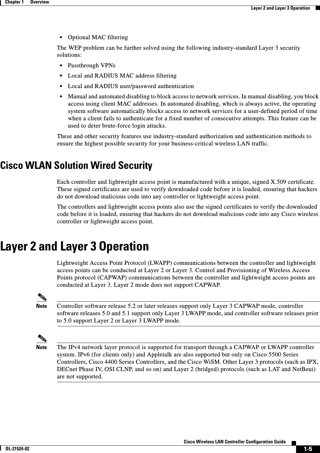  1-5Cisco Wireless LAN Controller Configuration GuideOL-21524-02Chapter 1      OverviewLayer 2 and Layer 3 Operation  • Optional MAC filteringThe WEP problem can be further solved using the following industry-standard Layer 3 security solutions:  • Passthrough VPNs   • Local and RADIUS MAC address filtering  • Local and RADIUS user/password authentication  • Manual and automated disabling to block access to network services. In manual disabling, you block access using client MAC addresses. In automated disabling, which is always active, the operating system software automatically blocks access to network services for a user-defined period of time when a client fails to authenticate for a fixed number of consecutive attempts. This feature can be used to deter brute-force login attacks.These and other security features use industry-standard authorization and authentication methods to ensure the highest possible security for your business-critical wireless LAN traffic.Cisco WLAN Solution Wired SecurityEach controller and lightweight access point is manufactured with a unique, signed X.509 certificate. These signed certificates are used to verify downloaded code before it is loaded, ensuring that hackers do not download malicious code into any controller or lightweight access point.The controllers and lightweight access points also use the signed certificates to verify the downloaded code before it is loaded, ensuring that hackers do not download malicious code into any Cisco wireless controller or lightweight access point. Layer 2 and Layer 3 OperationLightweight Access Point Protocol (LWAPP) communications between the controller and lightweight access points can be conducted at Layer 2 or Layer 3. Control and Provisioning of Wireless Access Points protocol (CAPWAP) communications between the controller and lightweight access points are conducted at Layer 3. Layer 2 mode does not support CAPWAP.Note Controller software release 5.2 or later releases support only Layer 3 CAPWAP mode, controller software releases 5.0 and 5.1 support only Layer 3 LWAPP mode, and controller software releases prior to 5.0 support Layer 2 or Layer 3 LWAPP mode.Note The IPv4 network layer protocol is supported for transport through a CAPWAP or LWAPP controller system. IPv6 (for clients only) and Appletalk are also supported but only on Cisco 5500 Series Controllers, Cisco 4400 Series Controllers, and the Cisco WiSM. Other Layer 3 protocols (such as IPX, DECnet Phase IV, OSI CLNP, and so on) and Layer 2 (bridged) protocols (such as LAT and NetBeui) are not supported.