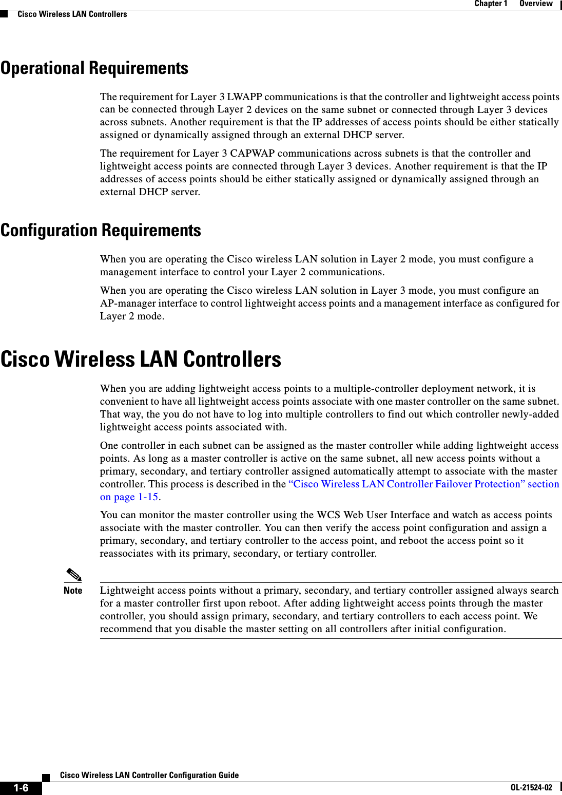 1-6Cisco Wireless LAN Controller Configuration GuideOL-21524-02Chapter 1      OverviewCisco Wireless LAN ControllersOperational RequirementsThe requirement for Layer 3 LWAPP communications is that the controller and lightweight access points can be connected through Layer 2 devices on the same subnet or connected through Layer 3 devices across subnets. Another requirement is that the IP addresses of access points should be either statically assigned or dynamically assigned through an external DHCP server.The requirement for Layer 3 CAPWAP communications across subnets is that the controller and lightweight access points are connected through Layer 3 devices. Another requirement is that the IP addresses of access points should be either statically assigned or dynamically assigned through an external DHCP server.Configuration RequirementsWhen you are operating the Cisco wireless LAN solution in Layer 2 mode, you must configure a management interface to control your Layer 2 communications. When you are operating the Cisco wireless LAN solution in Layer 3 mode, you must configure an AP-manager interface to control lightweight access points and a management interface as configured for Layer 2 mode. Cisco Wireless LAN ControllersWhen you are adding lightweight access points to a multiple-controller deployment network, it is convenient to have all lightweight access points associate with one master controller on the same subnet. That way, the you do not have to log into multiple controllers to find out which controller newly-added lightweight access points associated with.One controller in each subnet can be assigned as the master controller while adding lightweight access points. As long as a master controller is active on the same subnet, all new access points without a primary, secondary, and tertiary controller assigned automatically attempt to associate with the master controller. This process is described in the “Cisco Wireless LAN Controller Failover Protection” section on page 1-15. You can monitor the master controller using the WCS Web User Interface and watch as access points associate with the master controller. You can then verify the access point configuration and assign a primary, secondary, and tertiary controller to the access point, and reboot the access point so it reassociates with its primary, secondary, or tertiary controller.Note Lightweight access points without a primary, secondary, and tertiary controller assigned always search for a master controller first upon reboot. After adding lightweight access points through the master controller, you should assign primary, secondary, and tertiary controllers to each access point. We recommend that you disable the master setting on all controllers after initial configuration. 
