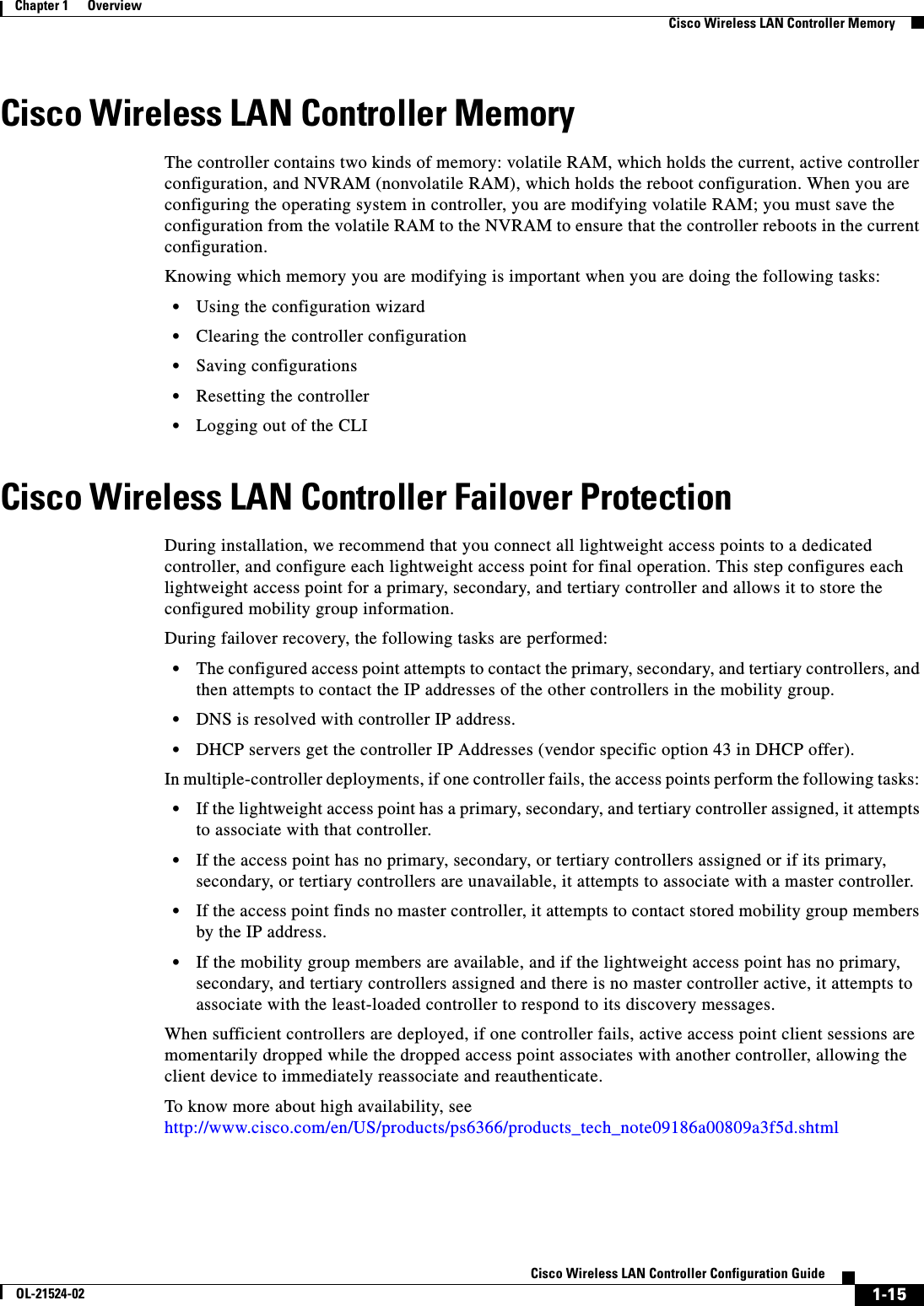  1-15Cisco Wireless LAN Controller Configuration GuideOL-21524-02Chapter 1      OverviewCisco Wireless LAN Controller MemoryCisco Wireless LAN Controller MemoryThe controller contains two kinds of memory: volatile RAM, which holds the current, active controller configuration, and NVRAM (nonvolatile RAM), which holds the reboot configuration. When you are configuring the operating system in controller, you are modifying volatile RAM; you must save the configuration from the volatile RAM to the NVRAM to ensure that the controller reboots in the current configuration.Knowing which memory you are modifying is important when you are doing the following tasks:  • Using the configuration wizard   • Clearing the controller configuration  • Saving configurations  • Resetting the controller  • Logging out of the CLICisco Wireless LAN Controller Failover ProtectionDuring installation, we recommend that you connect all lightweight access points to a dedicated controller, and configure each lightweight access point for final operation. This step configures each lightweight access point for a primary, secondary, and tertiary controller and allows it to store the configured mobility group information. During failover recovery, the following tasks are performed:  • The configured access point attempts to contact the primary, secondary, and tertiary controllers, and then attempts to contact the IP addresses of the other controllers in the mobility group.  • DNS is resolved with controller IP address.  • DHCP servers get the controller IP Addresses (vendor specific option 43 in DHCP offer).In multiple-controller deployments, if one controller fails, the access points perform the following tasks:   • If the lightweight access point has a primary, secondary, and tertiary controller assigned, it attempts to associate with that controller.  • If the access point has no primary, secondary, or tertiary controllers assigned or if its primary, secondary, or tertiary controllers are unavailable, it attempts to associate with a master controller.  • If the access point finds no master controller, it attempts to contact stored mobility group members by the IP address.  • If the mobility group members are available, and if the lightweight access point has no primary, secondary, and tertiary controllers assigned and there is no master controller active, it attempts to associate with the least-loaded controller to respond to its discovery messages. When sufficient controllers are deployed, if one controller fails, active access point client sessions are momentarily dropped while the dropped access point associates with another controller, allowing the client device to immediately reassociate and reauthenticate.To know more about high availability, see http://www.cisco.com/en/US/products/ps6366/products_tech_note09186a00809a3f5d.shtml