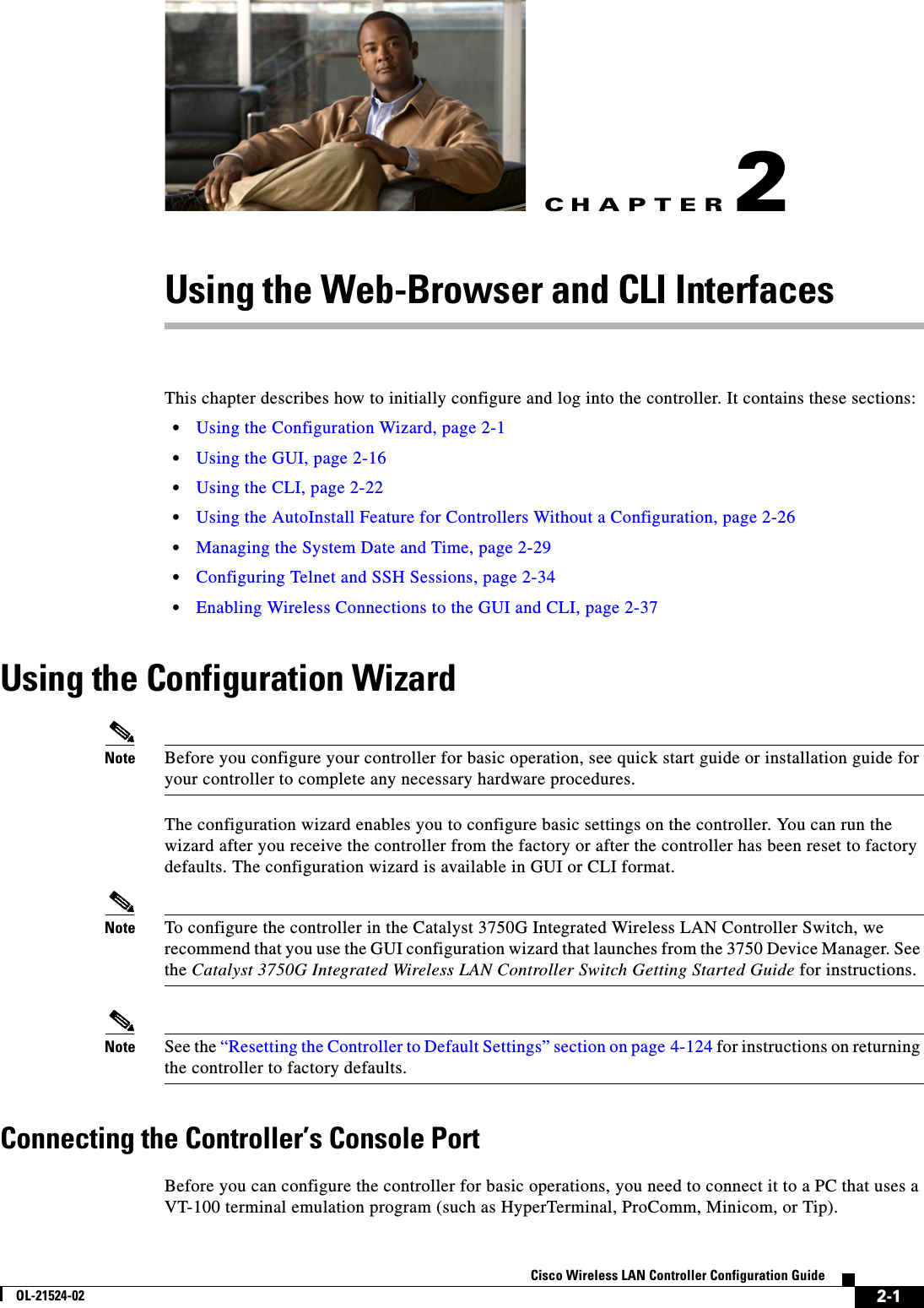 CHAPTER2-1Cisco Wireless LAN Controller Configuration GuideOL-21524-022Using the Web-Browser and CLI InterfacesThis chapter describes how to initially configure and log into the controller. It contains these sections:  • Using the Configuration Wizard, page 2-1  • Using the GUI, page 2-16  • Using the CLI, page 2-22  • Using the AutoInstall Feature for Controllers Without a Configuration, page 2-26  • Managing the System Date and Time, page 2-29  • Configuring Telnet and SSH Sessions, page 2-34  • Enabling Wireless Connections to the GUI and CLI, page 2-37Using the Configuration WizardNote Before you configure your controller for basic operation, see quick start guide or installation guide for your controller to complete any necessary hardware procedures.The configuration wizard enables you to configure basic settings on the controller. You can run the wizard after you receive the controller from the factory or after the controller has been reset to factory defaults. The configuration wizard is available in GUI or CLI format.Note To configure the controller in the Catalyst 3750G Integrated Wireless LAN Controller Switch, we recommend that you use the GUI configuration wizard that launches from the 3750 Device Manager. See the Catalyst 3750G Integrated Wireless LAN Controller Switch Getting Started Guide for instructions.Note See the “Resetting the Controller to Default Settings” section on page 4-124 for instructions on returning the controller to factory defaults.Connecting the Controller’s Console PortBefore you can configure the controller for basic operations, you need to connect it to a PC that uses a VT-100 terminal emulation program (such as HyperTerminal, ProComm, Minicom, or Tip).