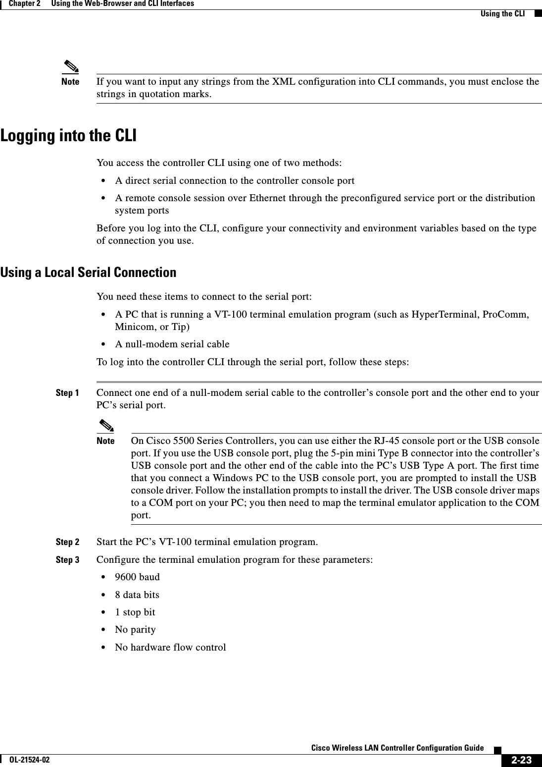  2-23Cisco Wireless LAN Controller Configuration GuideOL-21524-02Chapter 2      Using the Web-Browser and CLI InterfacesUsing the CLINote If you want to input any strings from the XML configuration into CLI commands, you must enclose the strings in quotation marks.Logging into the CLIYou access the controller CLI using one of two methods:  • A direct serial connection to the controller console port  • A remote console session over Ethernet through the preconfigured service port or the distribution system portsBefore you log into the CLI, configure your connectivity and environment variables based on the type of connection you use.Using a Local Serial ConnectionYou need these items to connect to the serial port:  • A PC that is running a VT-100 terminal emulation program (such as HyperTerminal, ProComm, Minicom, or Tip)  • A null-modem serial cableTo log into the controller CLI through the serial port, follow these steps:Step 1 Connect one end of a null-modem serial cable to the controller’s console port and the other end to your PC’s serial port.Note On Cisco 5500 Series Controllers, you can use either the RJ-45 console port or the USB console port. If you use the USB console port, plug the 5-pin mini Type B connector into the controller’s USB console port and the other end of the cable into the PC’s USB Type A port. The first time that you connect a Windows PC to the USB console port, you are prompted to install the USB console driver. Follow the installation prompts to install the driver. The USB console driver maps to a COM port on your PC; you then need to map the terminal emulator application to the COM port.Step 2 Start the PC’s VT-100 terminal emulation program.Step 3 Configure the terminal emulation program for these parameters:  • 9600 baud  • 8 data bits  • 1 stop bit  • No parity  • No hardware flow control